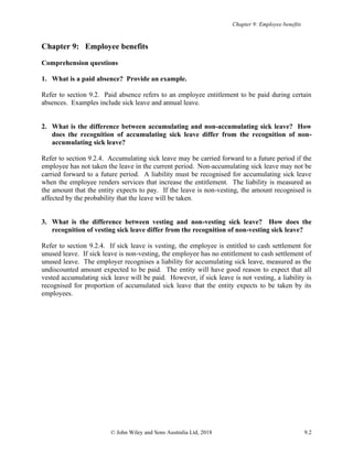 Chapter 9: Employee benefits
© John Wiley and Sons Australia Ltd, 2018 9.2
Chapter 9: Employee benefits
Comprehension questions
1. What is a paid absence? Provide an example.
Refer to section 9.2. Paid absence refers to an employee entitlement to be paid during certain
absences. Examples include sick leave and annual leave.
2. What is the difference between accumulating and non-accumulating sick leave? How
does the recognition of accumulating sick leave differ from the recognition of non-
accumulating sick leave?
Refer to section 9.2.4. Accumulating sick leave may be carried forward to a future period if the
employee has not taken the leave in the current period. Non-accumulating sick leave may not be
carried forward to a future period. A liability must be recognised for accumulating sick leave
when the employee renders services that increase the entitlement. The liability is measured as
the amount that the entity expects to pay. If the leave is non-vesting, the amount recognised is
affected by the probability that the leave will be taken.
3. What is the difference between vesting and non-vesting sick leave? How does the
recognition of vesting sick leave differ from the recognition of non-vesting sick leave?
Refer to section 9.2.4. If sick leave is vesting, the employee is entitled to cash settlement for
unused leave. If sick leave is non-vesting, the employee has no entitlement to cash settlement of
unused leave. The employer recognises a liability for accumulating sick leave, measured as the
undiscounted amount expected to be paid. The entity will have good reason to expect that all
vested accumulating sick leave will be paid. However, if sick leave is not vesting, a liability is
recognised for proportion of accumulated sick leave that the entity expects to be taken by its
employees.
 