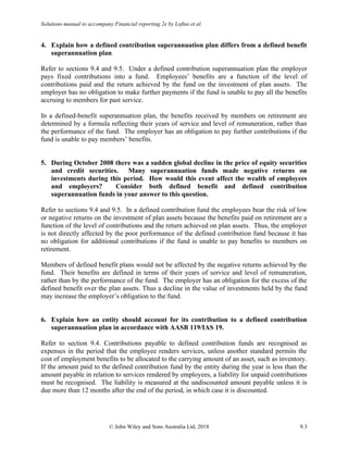 Solutions manual to accompany Financial reporting 2e by Loftus et al.
© John Wiley and Sons Australia Ltd, 2018 9.3
4. Explain how a defined contribution superannuation plan differs from a defined benefit
superannuation plan.
Refer to sections 9.4 and 9.5. Under a defined contribution superannuation plan the employer
pays fixed contributions into a fund. Employees’ benefits are a function of the level of
contributions paid and the return achieved by the fund on the investment of plan assets. The
employer has no obligation to make further payments if the fund is unable to pay all the benefits
accruing to members for past service.
In a defined-benefit superannuation plan, the benefits received by members on retirement are
determined by a formula reflecting their years of service and level of remuneration, rather than
the performance of the fund. The employer has an obligation to pay further contributions if the
fund is unable to pay members’ benefits.
5. During October 2008 there was a sudden global decline in the price of equity securities
and credit securities. Many superannuation funds made negative returns on
investments during this period. How would this event affect the wealth of employees
and employers? Consider both defined benefit and defined contribution
superannuation funds in your answer to this question.
Refer to sections 9.4 and 9.5. In a defined contribution fund the employees bear the risk of low
or negative returns on the investment of plan assets because the benefits paid on retirement are a
function of the level of contributions and the return achieved on plan assets. Thus, the employer
is not directly affected by the poor performance of the defined contribution fund because it has
no obligation for additional contributions if the fund is unable to pay benefits to members on
retirement.
Members of defined benefit plans would not be affected by the negative returns achieved by the
fund. Their benefits are defined in terms of their years of service and level of remuneration,
rather than by the performance of the fund. The employer has an obligation for the excess of the
defined benefit over the plan assets. Thus a decline in the value of investments held by the fund
may increase the employer’s obligation to the fund.
6. Explain how an entity should account for its contribution to a defined contribution
superannuation plan in accordance with AASB 119/IAS 19.
Refer to section 9.4. Contributions payable to defined contribution funds are recognised as
expenses in the period that the employee renders services, unless another standard permits the
cost of employment benefits to be allocated to the carrying amount of an asset, such as inventory.
If the amount paid to the defined contribution fund by the entity during the year is less than the
amount payable in relation to services rendered by employees, a liability for unpaid contributions
must be recognised. The liability is measured at the undiscounted amount payable unless it is
due more than 12 months after the end of the period, in which case it is discounted.
 