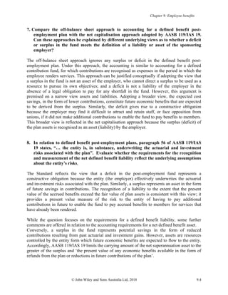 Chapter 9: Employee benefits
© John Wiley and Sons Australia Ltd, 2018 9.4
7. Compare the off-balance sheet approach to accounting for a defined benefit post-
employment plan with the net capitalisation approach adopted by AASB 119/IAS 19.
Can these approaches be explained by different underlying views as to whether a deficit
or surplus in the fund meets the definition of a liability or asset of the sponsoring
employer?
The off-balance sheet approach ignores any surplus or deficit in the defined benefit post-
employment plan. Under this approach, the accounting is similar to accounting for a defined
contribution fund, for which contributions are recognised as expenses in the period in which the
employee renders services. This approach can be justified conceptually if adopting the view that
a surplus in the fund is not an asset of the employer, who cannot direct a surplus to be used as a
resource to pursue its own objectives; and a deficit is not a liability of the employer in the
absence of a legal obligation to pay for any shortfall in the fund. However, this argument is
premised on a narrow view assets and liabilities. Adopting a broader view, the expected cost
savings, in the form of lower contributions, constitute future economic benefits that are expected
to be derived from the surplus. Similarly, the deficit gives rise to a constructive obligation
because the employer may find it difficult to attract and retain staff, or face opposition from
unions, if it did not make additional contributions to enable the fund to pay benefits to members.
This broader view is reflected in the net capitalisation approach because the surplus (deficit) of
the plan assets is recognised as an asset (liability) by the employer.
8. In relation to defined benefit post-employment plans, paragraph 56 of AASB 119/IAS
19 states, “… the entity is, in substance, underwriting the actuarial and investment
risks associated with the plan”. Evaluate whether the requirements for the recognition
and measurement of the net defined benefit liability reflect the underlying assumptions
about the entity’s risks.
The Standard reflects the view that a deficit in the post-employment fund represents a
constructive obligation because the entity (the employer) effectively underwrites the actuarial
and investment risks associated with the plan. Similarly, a surplus represents an asset in the form
of future savings in contributions. The recognition of a liability to the extent that the present
value of the accrued benefits exceed the fair value of plan assets is consistent with this view; it
provides a present value measure of the risk to the entity of having to pay additional
contributions in future to enable the fund to pay accrued benefits to members for services that
have already been rendered.
While the question focuses on the requirements for a defined benefit liability, some further
comments are offered in relation to the accounting requirements for a net defined benefit asset.
Conversely, a surplus in the fund represents potential savings in the form of reduced
contributions resulting from past actuarial and investment gains. However, assets are resources
controlled by the entity form which future economic benefits are expected to flow to the entity.
Accordingly, AASB 119/IAS 19 limits the carrying amount of the net superannuation asset to the
greater of the surplus and ‘the present value of any economic benefits available in the form of
refunds from the plan or reductions in future contributions of the plan’.
 