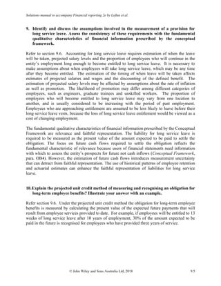 Solutions manual to accompany Financial reporting 2e by Loftus et al.
© John Wiley and Sons Australia Ltd, 2018 9.5
9. Identify and discuss the assumptions involved in the measurement of a provision for
long service leave. Assess the consistency of these requirements with the fundamental
qualitative characteristics of financial information prescribed by the conceptual
framework.
Refer to section 9.6. Accounting for long service leave requires estimation of when the leave
will be taken, projected salary levels and the proportion of employees who will continue in the
entity’s employment long enough to become entitled to long service leave. It is necessary to
make assumptions about when employees will take long service leave, which may be any time
after they become entitled. The estimation of the timing of when leave will be taken affects
estimates of projected salaries and wages and the discounting of the defined benefit. The
estimation of projected salary levels may be affected by assumptions about the rate of inflation
as well as promotion. The likelihood of promotion may differ among different categories of
employees, such as engineers, graduate trainees and unskilled workers. The proportion of
employees who will become entitled to long service leave may vary from one location to
another, and is usually considered to be increasing with the period of past employment.
Employees who are approaching entitlement are assumed to be less likely to leave before their
long service leave vests, because the loss of long service leave entitlement would be viewed as a
cost of changing employment.
The fundamental qualitative characteristics of financial information prescribed by the Conceptual
Framework are relevance and faithful representation. The liability for long service leave is
required to be measured as the present value of the amount expected to be paid to settle the
obligation. The focus on future cash flows required to settle the obligation reflects the
fundamental characteristic of relevance because users of financial statements need information
with which to assess the entity’s prospects for future not cash inflows (Conceptual Framework,
para. OB4). However, the estimation of future cash flows introduces measurement uncertainty
that can detract from faithful representation. The use of historical patterns of employee retention
and actuarial estimates can enhance the faithful representation of liabilities for long service
leave.
10.Explain the projected unit credit method of measuring and recognising an obligation for
long-term employee benefits? Illustrate your answer with an example.
Refer section 9.6. Under the projected unit credit method the obligation for long-term employee
benefits is measured by calculating the present value of the expected future payments that will
result from employee services provided to date. For example, if employees will be entitled to 13
weeks of long service leave after 10 years of employment, 30% of the amount expected to be
paid in the future is recognised for employees who have provided three years of service.
 