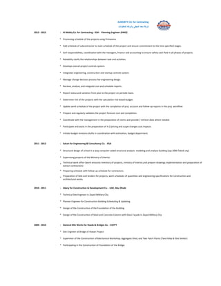 ALMOBTY CO. for Contracting
‫شركة‬‫سعد‬‫المبطي‬‫وشركاه‬‫للمقاوالت‬
2013 - 2015 : Al Mobty Co. for Contracting - KSA - Planning Engineer (PMO)
* Processing schedule of the projects using Primavera.
* Add schedule of subcontractor to main schedule of the project and ensure commitment to the time specified stages.
* Sort responsibilites, coordination with the managers, finance and accounting to ensure safety cash flow in all phases of projects.
* Reliability clarify the relationships between task and activities.
* Develops overall project controls system.
* Integrates engineering, construction and startup controls system.
* Manage change decision process foe engineering design.
* Recieve, analyze, and integrate cost and schedule reports.
* Report status and variation from plan to the project on periodic basis.
* Determine risk of the projects with the calculation risk-based budget.
* Update work schedule of the project with the completion of proj. account and follow-up reports in the proj. workflow
* Prepare and regularly validates the project forecast cost and completion.
* Coordinate with the management in the preparation of claims and provide / retrieve data where needed.
* Participate and assist in the preparation of V.O pricing and scope changes cost impacts
* Initiate budget revisions drafts in coordination with estimation, budget department.
2011 - 2012 : Sakan for Engineering & Consultancy Co. - KSA
* Structural design of school in a way computer-aided structural analysis modeling and analysis building (sap 2000 Tabuk city)
* Supervising projects of the Ministry of Interior.
*
Technical work office (work amounts inventory of projects, ministry of interior,and prepare drawings implementation and preparation of
extract contractors)
* Preparing schedule with follow-up schedule for contractors.
*
Preparation of bids and tenders for projects, work schedules of quantities and engineering specifications for construction and
architectural works.
2010 - 2011 : Abery for Construction & Development Co. - UAE, Abu Dhabi
* Technical Site Engineer in Zayed Military City
* Planner Engineer for Construction Building-Scheduling & Updating
* Design of the Construction of the Foundation of the Building
* Design of the Construction of Steel and Concrete Column with Glass Façade in Zayed Military City
2009 - 2010 : General Nile Works for Roads & Bridges Co. - EGYPT
* Site Engineer at Bridge of Aswan Project
* Supervisor of the Construction of Mechanical Workshop, Aggregate Shed, and Two Patch Plants (Two Eleba & One Stetter)
* Participating in the Construction of Foundation of the Bridge.
 