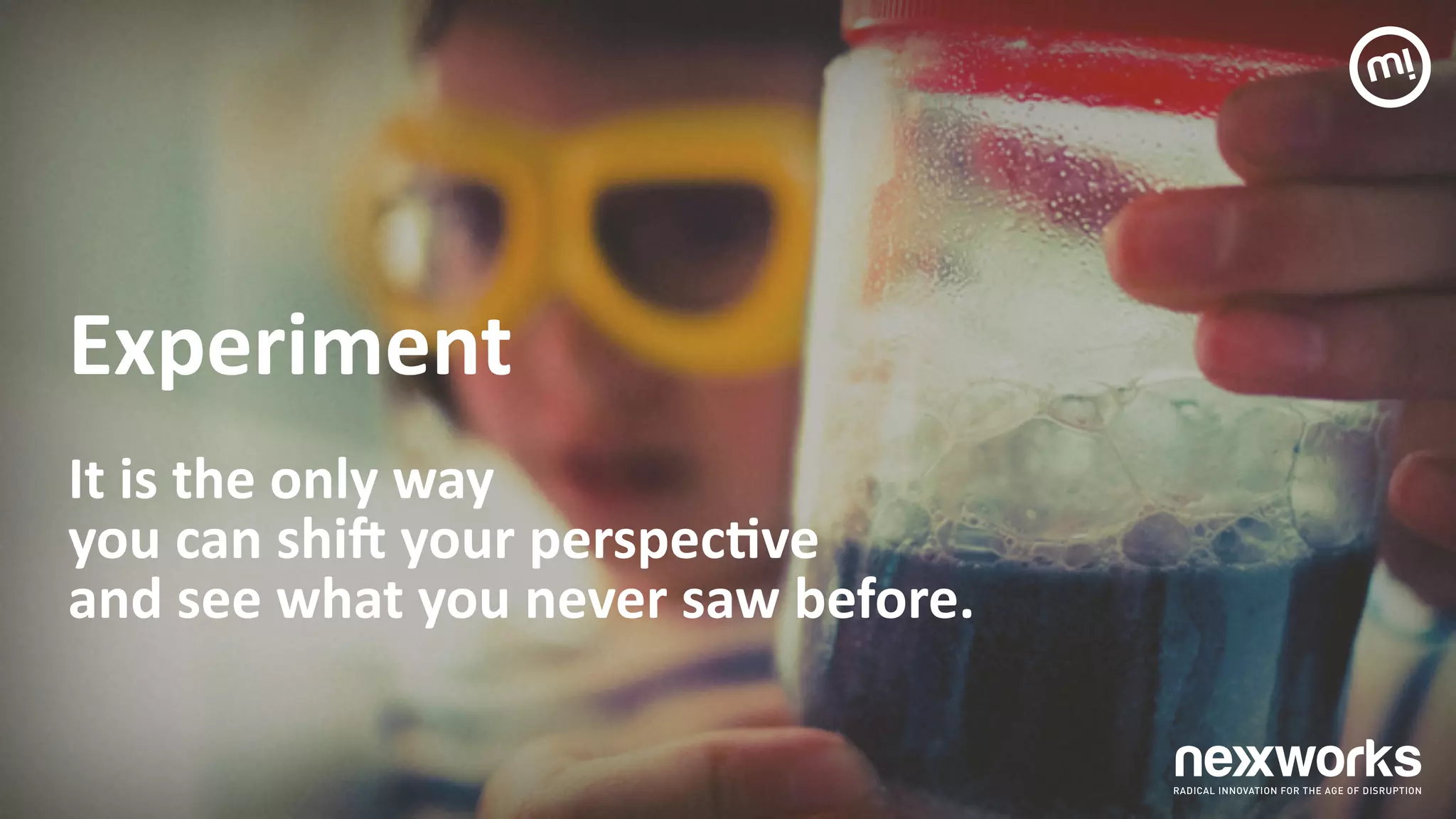 Experiment
It	
  is	
  the	
  only	
  way 
you	
  can	
  shiQ	
  your	
  perspec7ve	
   
and	
  see	
  what	
  you	
  never	
  saw	
  before.	
  	
  
 