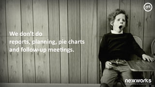 We	
 don’t	
 do	
 	
 
reports,	
 planning,	
 pie	
 charts	
 	
 
and	
 follow-­‐up	
 mee7ngs.	
 	
 
!
!
!
!
!
 