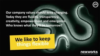 Our	
 company	
 values	
 should	
 keep	
 changing.	
 	
 
Today	
 they	
 are	
 ﬂuidity,	
 transparency,	
  
crea7vity,	
 empowerment	
 and	
 emergence.	
 	
 
Who	
 knows	
 what	
 they’ll	
 be	
 tomorrow?	
 
We	
 like	
 to	
 keep	
 
things	
 ﬂexible	
 
!
 