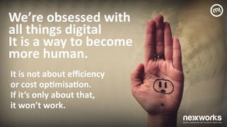 We’re	
 obsessed	
 with 
all	
 things	
 digital 
It	
 is	
 a	
 way	
 to	
 become	
  
more	
 human.	
 	
 
It	
 is	
 not	
 about	
 eﬃciency	
  
or	
 cost	
 op7misa7on.	
  
If	
 it’s	
 only	
 about	
 that,	
  
it	
 won’t	
 work.	
 
 
