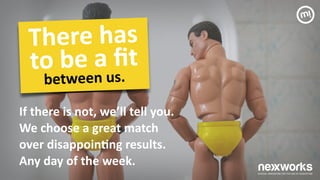 If	
 there	
 is	
 not,	
 we’ll	
 tell	
 you.	
 	
 
We	
 choose	
 a	
 great	
 match	
  
over	
 disappoin7ng	
 results.	
 	
 
Any	
 day	
 of	
 the	
 week.	
 
There	
 has	
 	
 
to	
 be	
 a	
 ﬁt	
 
between	
 us.	
 
 