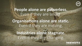 People	
 alone	
 are	
 powerless.	
 
Even if they are smart.  
Organisa7ons	
 alone	
 are	
 sta7c.	
 
Even if they are moving.  
Industries	
 alone	
 stagnate.	
 
Even if they are changing.  
 