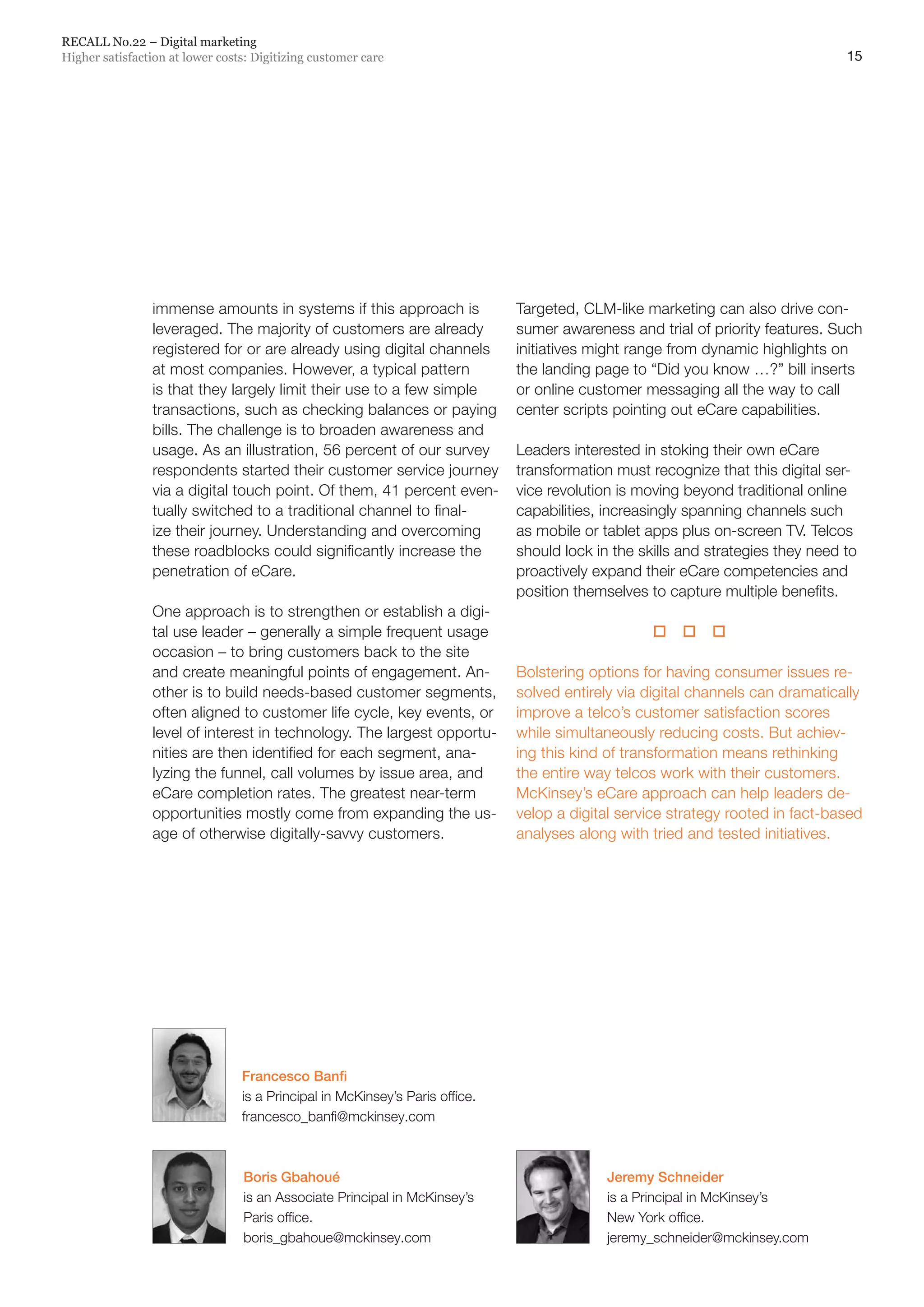 15
RECALL No.22 – Digital marketing
Higher satisfaction at lower costs: Digitizing customer care
immense amounts in systems if this approach is
leveraged. The majority of customers are already
registered for or are already using digital channels
at most companies. However, a typical pattern
is that they largely limit their use to a few simple
transactions, such as checking balances or paying
bills. The challenge is to broaden awareness and
usage. As an illustration, 56 percent of our survey
respondents started their customer service journey
via a digital touch point. Of them, 41 percent even-
tually switched to a traditional channel to final-
ize their journey. Understanding and overcoming
these roadblocks could significantly increase the
penetration of eCare.
One approach is to strengthen or establish a digi-
tal use leader – generally a simple frequent usage
occasion – to bring customers back to the site
and create meaningful points of engagement. An-
other is to build needs-based customer segments,
often aligned to customer life cycle, key events, or
level of interest in technology. The largest opportu-
nities are then identified for each segment, ana-
lyzing the funnel, call volumes by issue area, and
eCare completion rates. The greatest near-term
opportunities mostly come from expanding the us-
age of otherwise digitally-savvy customers.
Targeted, CLM-like marketing can also drive con-
sumer awareness and trial of priority features. Such
initiatives might range from dynamic highlights on
the landing page to “Did you know …?” bill inserts
or online customer messaging all the way to call
center scripts pointing out eCare capabilities.
Leaders interested in stoking their own eCare
transformation must recognize that this digital ser-
vice revolution is moving beyond traditional online
capabilities, increasingly spanning channels such
as mobile or tablet apps plus on-screen TV. Telcos
should lock in the skills and strategies they need to
proactively expand their eCare competencies and
position themselves to capture multiple benefits.
  
Bolstering options for having consumer issues re-
solved entirely via digital channels can dramatically
improve a telco’s customer satisfaction scores
while simultaneously reducing costs. But achiev-
ing this kind of transformation means rethinking
the entire way telcos work with their customers.
McKinsey’s eCare approach can help leaders de-
velop a digital service strategy rooted in fact-based
analyses along with tried and tested initiatives.
Jeremy Schneider
is a Principal in McKinsey’s
New York office.
jeremy_schneider@mckinsey.com
Boris Gbahoué
is an Associate Principal in McKinsey’s
Paris office.
boris_gbahoue@mckinsey.com
Francesco Banfi
is a Principal in McKinsey’s Paris office.
francesco_banfi@mckinsey.com
 