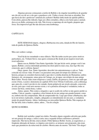 Algumas pessoas começaram a mofar do Rubião e da singular incumbência de guardar
um cão em vez de ser o cão que o guardasse a ele. Vinha a risota, choviam as alcunhas. Em
que havia de dar o professor! sentinela de cachorro! Rubião tinha medo da opinião pública.
Com efeito, parecia-lhe ridículo; fugia aos olhos estranhos, olhava com fastio para o animal,
dava-se ao diabo, arrenegava da vida. Não tivesse a esperança de um legado, pequeno que
fosse. Era impossível que lhe não deixasse uma lembrança.



CAPÍTULO X



       SETE SEMANAS depois, chegou a Barbacena esta carta, datada do Rio de Janeiro,
toda do punho do Quincas Borba


Meu caro senhor e amigo.

        Você há de ter estranhado o meu silêncio. Não lhe tenho escrito por certos motivos
particulares, etc. Voltarei breve; mas quero comunicar-lhe desde já um negócio reservado,
reservadíssimo.
        Quem sou eu, Rubião? Sou Santo Agostinho. Sei que há de sorrir, porque você é um
ignaro, Rubião; a nossa intimidade permitia-me dizer palavra mais crua, mas faço-lhe esta
concessão, que é a última. Ignaro!
        Ouça, ignaro. Sou Santo Agostinho; descobri isto anteontemouça e cale-se. Tudo
coincide nas nossas vidas. O santo e eu passamos uma parte do tempo nos deleites e na
heresia, porque eu considero heresia tudo o que não é a minha doutrina de Humanitas; ambos
furtamos, ele, em pequeno, umas peras de Cartago, eu, já rapaz, um relógio do meu amigo
Brás Cubas. Nossas mães eram religiosas e castas. Enfim, ele pensava, como eu, que tudo que
existe é bom, e assim o demonstra no capítulo XVI, livro VII das Confissões, com a diferença
que, para ele, o mal é um desvio da vontade, ilusão própria de um século atrasado, concessão
ao erro, pois que o mal nem mesmo existe, e só a primeira afirmação é verdadeira; todas as
cousas são boas, omnia bona, e adeus
        Adeus, ignaro. Não contes a ninguém o que te acabo de corfiar se não queres perder as
orelhas. Cala-te, guarda, e agradece a boa fortuna de ter por amigo um grande homem, como
eu, embora não me compreendas. Hás de compreender-me. Logo que tornar a Barbacena, dar-
te-ei em termos explicados, simples, adequados ao entendimento de um asno, a verdadeira
noção do grande homem. Adeus, lembranças ao meu pobre Quincas Borba. Não esqueças de
lhe dar leite; leite e banhos; adeus, adeus... Teu do coração

QUINCAS BORBA



       Rubião mal sustinha o papel nos dedos. Passados alguns segundos advertiu que podia
ser um gracejo do amigo, e releu a carta; mas a segunda leitura confirmou a primeira
impressão. Não havia dúvida; estava doudo. Pobre Quincas Borba! Assim, as esquisitices, a
freqüente alteração de humor, os ímpetos sem motivo, as ternuras sem proporção, não eram
mais que prenúncios da ruína total do cérebro. Morria antes de morrer. Tão bom! Tão alegre!
 