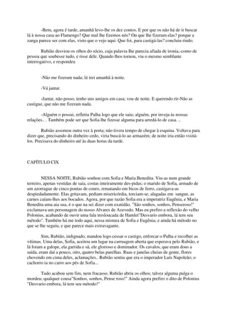-Bem, agora é tarde, amanhã levo-lhe os dez contos. E por que os não há de ir buscar
lá à nossa casa ao Flamengo? Que mal lhe fizemos nós? Ou que lhe fizeram elas? porque a
zanga parece ser com elas, visto que o vejo aqui. Que foi, para castigá-las? concluiu rindo.

        Rubião desviou os olhos do sócio, cuja palavra Ihe parecia afiada de ironia,-como de
pessoa que soubesse tudo, e risse dele. Quando lhos tornou, viu o mesmo semblante
interrogativo, e respondeu


       -Não me fizeram nada; lá irei amanhã à noite.

       -Vá jantar.

       -Jantar, não posso, tenho uns amigos em casa; vou de noite. E querendo rir-Não as
castigue, que não me fizeram nada.

       -Alguém o possui, refletiu Palha logo que ele saiu; alguém, por inveja às nossas
relações.. . Também pode ser que Sofia lhe fizesse alguma para arredá-lo de casa. ..

        Rubião assomou outra vez à porta; não tivera tempo de chegar à esquina. Voltava para
dizer que, precisando do dinheiro cedo, viria buscá-lo ao armazém; de noite iria então visitá-
los. Precisava do dinheiro até às duas horas da tarde.



CAPÍTULO CIX


        NESSA NOITE, Rubião sonhou com Sofia e Maria Benedita. Viu-as num grande
terreiro, apenas vestidas de saia, costas inteiramente des-pidas; o marido de Sofia, armado de
um azorrague de cinco pontas de couro, rematando em bicos de ferro, castigava-as
despiedadamente. Elas gritavam, pediam misericórdia, torciam-se, alagadas em sangue, as
carnes caíam-lhes aos bocados. Agora, por que razão Sofia era a imperatriz Eugênia, e Maria
Benedita uma aia sua, é o que na sei dizer com exatidão. "São sonhos, sonhos, Penseroso!"
exclamava um personagem do nosso Alvares de Azevedo. Mas eu prefiro a reflexão do velho
Polonius, acabando de ouvir uma fala tresloucada de Hamlet"Desvario embora, lá tem seu
método". Também há me todo aqui, nessa mistura de Sofia e Eugênia; e ainda há método no
que se lhe seguiu, e que parece mais extravagante.

        Sim, Rubião, indignado, mandou logo cessar o castigo, enforcar o Palha e recolher as
vítimas. Uma delas, Sofia, aceitou um lugar na carruagem aberta que esperava pelo Rubião, e
lá foram a galope, ela garrida e sã, ele glorioso e dominador. Os cavalos, que eram dous a
saída, eram daí a pouco, oito, quatro belas parelhas. Ruas e janelas cheias de gente, flores
chovendo em cima deles, aclamações.. Rubião sentiu que era o imperador Luís Napoleão; o
cachorro ia no carro aos pés de Sofia...

      Tudo acabou sem fim, nem fracasso. Rubião abriu os olhos; talvez alguma pulga o
mordeu; qualquer cousa"Sonhos, sonhos, Pense roso!" Ainda agora prefiro o dito de Polonius
"Desvario embora, lá tem seu método!"
 