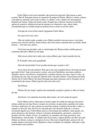 Carlos Maria sorriu sem responder; não gostou da expressão. Quis passar a outro
assunto. Mas D. Fernanda tornou ao casamento da amiga de Pelotas. Mirava o retrato, coloria-
o de palavras, dizendo como eram os olhos, os cabelos, a tez; e depois fez uma pequena
biografia de Sonora. Tinha este bonito nome. O padre que a batizou, hesitou em dar-lho,
apesar do respeito e influência do pai da menina rico estancieiro; mas, afinal cedeu,
considerando que as virtudes da pessoa podiam levar o nome ao rol dos santos.

           -Crê que ela vá ao rol dos santos? perguntou Carlos Maria.

           -Se casar com você, creio.

        -Não me explica nada; casando com o Diabo sucederá a mesma cousa, e com mais
certeza, por causa do martírio. Santa Sonora, não é feio nome, responde bem ao sentido. Santa
Sonora. . . Em todo caso, prima. ..

       -Você tem raça de judeu; cale-se, interrompeu ela. Recusa então a minha guasca?
continuou indo pôr o álbum no seu lugar.

           -Não recuso; deixe-me ir indo com o meu celibato, que é meio caminho do céu.

           D. Fernanda soltou uma gargalhada.

           -Deus de misericórdia! Você acredita mesmo que vai para o céu?

        -Já cá estou, há vinte minutos. Pois que é esta sala, tranqüila fresca, tão longe da gente
que anda lá fora? Aqui conversamos os dous, sem ouvir blasfêmias, sem aturar espíritos
aleijados, tísicos, escrofulosos, insuportáveis, o próprio inferno, em suma. Aqui é o céu,- ou
um pedaço do céu, uma vez que nós cabemos nele, vale pelo infinito. Conversamos de Santa
Sonora, de S. Carlos Maria e de Santa Fernanda, que para contrastar com S. Gonçalo, fez-se
casamenteira das moças. Onde é que há outro céu como este?

           -Em Pelotas.

           -Pelotas fica tão longe! suspirou ele estendendo as pernas e pondo os olhos no lustre
da sala.

           -Está bom, é só a primeira investida; darei outras, até você acabar de querer.

        Carlos Maria sorriu e olhou para as borlas caídas do cordão de seda que ela trazia à
cintura, atado por um laço frouxo; ou para ver as borlas, ou para notar a gentileza do corpo.
Viu bem, ainda uma vez, que a prima era uma bela criatura. A plástica levou-lhe os olhos -o
respeito os desviou; mas, não foi só a amizade que o fez demorar ainda ali, e o trouxe
novamente àquela casa. Carlos Maria amava a conversação das mulheres, tanto quanto, em
geral, aborrecia a dos homens. Achava os homens declamadores, grosseiros, cansativos,
pesados, frívolos, chulos, triviais. As mulheres, ao contrário, não eram grosseiras, nem
declamadoras, riem pesadas. A vaidade nelas ficava bem, e alguns defeitos não lhes iam mal;
tinham, ao demais, a graça e a meiguice do sexo. Das mais insignificantes, pensava ele, há
sempre alguma cousa que extrair. Quando as achava insípidas ou estúpidas, tinha para si que
eram homens mal acabados.
 