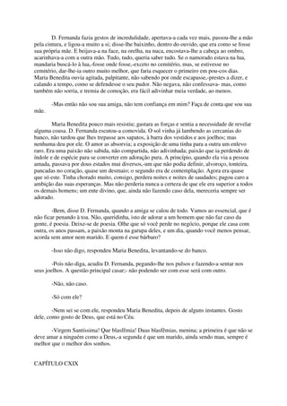 D. Fernanda fazia gestos de incredulidade, apertava-a cada vez mais, passou-lhe a mão
pela cintura, e ligou-a muito a si; disse-lhe baixinho, dentro do ouvido, que era como se fosse
sua própria mãe. E beijava-a na face, na orelha, na nuca, encostava-lhe a cabeça ao ombro,
acarinhava-a com a outra mão. Tudo, tudo, queria saber tudo. Se o namorado estava na lua,
mandaria buscá-lo à lua,-fosse onde fosse,-exceto no cemitério, mas, se estivesse no
cemitério, dar-lhe-ia outro muito melhor, que faria esquecer o primeiro em pou-cos dias.
Maria Benedita ouvia agitada, palpitante, não sabendo por onde escapasse,-prestes a dizer, e
calando a tempo, como se defendesse o seu pudor. Não negava, não confessava- mas, como
também não sorria, e tremia de comoção, era fácil adivinhar meia verdade, ao menos.

       -Mas então não sou sua amiga, não tem confiança em mim? Faça de conta que sou sua
mãe.

        Maria Benedita pouco mais resistiu; gastara as forças e sentia a necessidade de revelar
alguma cousa. D. Fernanda escutou-a comovida. O sol vinha já lambendo as cercanias do
banco, não tardou que lhes trepasse aos sapatos, à barra dos vestidos e aos joelhos; mas
nenhuma deu por ele. O amor as absorvia; a exposição de uma tinha para a outra um enlevo
raro. Era uma paixão não sabida, não compartida, não adivinhada; paixão que ia perdendo de
índole e de espécie para se converter em adoração pura. A princípio, quando ela via a pessoa
amada, passava por dous estados mui diversos,-um que não podia definir, alvoroço, tonteira,
pancadas no coração, quase um desmaio; o segundo era de contemplação. Agora era quase
que só este. Tinha chorado muito, consigo, perdera noites e noites de saudades; pagou caro a
ambição das suas esperanças. Mas não perderia nunca a certeza de que ele era superior a todos
os demais homens; um ente divino, que, ainda não fazendo caso dela, mereceria sempre ser
adorado.

        -Bem, disse D. Fernanda, quando a amiga se calou de todo. Vamos ao essencial, que é
não ficar penando à toa. Não, queridinha, isto de adorar a um homem que não faz caso da
gente, é poesia. Deixe-se de poesia. Olhe que só você perde no negócio, porque ele casa com
outra, os anos passam, a paixão monta na garupa deles, e um dia, quando você menos pensar,
acorda sem amor nem marido. E quem é esse bárbaro?

       -Isso não digo, respondeu Maria Benedita, levantando-se do banco.

        -Pois não diga, acudiu D. Fernanda, pegando-lhe nos pulsos e fazendo-a sentar nos
seus joelhos. A questão principal casar;- não podendo ser com esse será com outro.

       -Não, não caso.

       -Só com ele?

        -Nem sei se com ele, respondeu Maria Benedita, depois de alguns instantes. Gosto
dele, como gosto de Deus, que está no Céu.

       -Virgem Santíssima! Que blasfêmia! Duas blasfêmias, menina; a primeira é que não se
deve amar a ninguém como a Deus,-a segunda é que um marido, ainda sendo mau, sempre é
melhor que o melhor dos sonhos.


CAPÍTULO CXIX
 