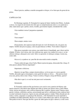 -Nem é preciso, atalhou o marido enxugando os beiços; vê-se bem que ela gosta de teu
primo.


CAPÍTULO CXX


         No Domingo seguinte, D. Fernanda foi à igreja de Santo Antônio dos Pobres. Acabada
a missa, viu surgir do movimento dos fiéis que se cumprimentavam entre si, ou saudavam o
altar, nada menos que o primo, erecto, risonho, gravemente trajado, estendendo-lhe a mão.

         -Veio também à missa? perguntou espantada.

         -Vim.

         -Vem sempre?

         -Nem sempre, muitas vezes.

       -Francamente, não esperava tanta devoção em você. Os homens são, em geral, uns
ímpios. Teófilo não pisa na igreja, a não ser para batizar os filhos. Você então é religioso?

        -Não posso responder com certeza; mas tenho horror à banalidade. que é dizer mal da
religião. E basta; vim à missa, não vim confessar-me; agora vou conduzi-la a casa, e, se me
oferecer almoço, almoçarei com vocês. Salvo se quiserem vir almoçar comigo; é nesta rua,
como sabe.

         -Iria eu só, se pudesse ser. para lhe dar uma notícia muito comprida.

       -Vamos então devagar, disse Carlos Maria à porta da igreja, oferecendo-lhe o braço. E
dous passos adiante-Notícia importante?

         -Importante e deliciosa.

        -Querem ver que Deus, sempre misericordioso, vai levar para si o nosso querido
Teófilo, deixando aqui ao desamparo a mais gentil de todas as viúvas. . . Não precisa fazer
essa cara, prima; deixe estar o braço. Vamos à notícia. Chegou a moça de Pelotas, aposto?

         -Não direi o que é, se você me não jurar ouvir seriamente.

         -Seriamente.

         D. Fernanda confessou-lhe que hesitava em casá-lo com a patrícia de Pelotas; não
queria remorsos; descobrira aqui alguém que tinha ao primo um imenso amor. Carlos Maria
sorriu, iniciou um gracejo, mas a notícia esporeou-lhe o espírito. Imenso amor? Imenso amor,
paixão violenta, confirmou a prima, acrescentando que talvez a definição já não coubesse bem
ao atual sentimento da pessoa. Agora era uma adoração quieta e calada. Tinha chorado por ele
noites e noites, enquanto as esperanças lhe duraram... E D. Fernanda foi assim repetindo a
confidência de Maria Benedita. Restava só o nome; Carlos Maria quis sabê-lo, ela negou-lho.
Não podia revelá-lo. Para que dar-lhe o gosto de saber quem era que o adorava, se não corria
 