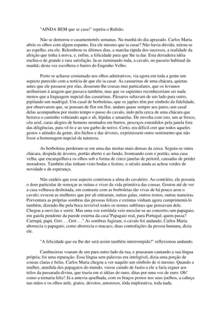 "AINDA BEM que se casa!" repetiu o Rubião.

        Não se demorou o casamentotrês semanas. Na manhã do dia aprazado. Carlos Maria
abriu os olhos com algum espanto. Era ele mesmo que ia casar? Não havia dúvida; mirou-se
ao espelho, era ele. Relembrou os últimos dias, a marcha rápida dos sucessos, a realidade da
afeição que tinha à noiva, e, enfim, a felicidade pura que lhe ia dar. Esta derradeira idéia
enchia-o de grande e rara satisfação. Ia-as ruminando inda, a cavalo, no passeio habitual da
manhã; desta vez escolhera o bairro do Engenho Velho.

        Posto se achasse costumado aos olhos admirativos, via agora em toda a gente um
aspecto parecido com a notícia de que ele ia casar. As casuarinas de uma chácara, quietas
antes que ele passasse por elas, disseram-lhe cousas mui particulares, que os levianos
atribuiriam à aragem que passava também, mas que os sapientes reconheceriam ser nada
menos que a linguagem nupcial das casuarinas. Pássaros saltavam de um lado para outro,
pipilando um madrigal. Um casal de borboletas,-que os japões têm por símbolo da fidelidade,
por observarem que, se pousam de flor em flor, andam quase sempre aos pares,-um casal
delas acompanhou por muito tempo o passo do cavalo, indo pela cerca de uma chácara que
beirava o caminho volteando aqui e ali, lépidas e amarelas. De envolta com isto, um ar fresco,
céu azul, caras alegres de homens montados em burros, pescoços estendidos pela janela fora
das diligências, para vê-lo e ao seu garbo de noivo. Certo, era difícil crer que todos aqueles
gestos s atitudes da gente, dos bichos e das árvores, exprimissem outro sentimento que não
fosse a homenagem nupcial da natureza.

        As borboletas perderam-se em uma das moitas mais densas da cerca. Seguiu-se outra
chácara, despida de árvores, portão aberto e ao fundo, fronteando com o portão, uma casa
velha, que encarquilhava os olhos sob a forma de cinco janelas de peitoril, cansadas de perder
moradores. Também elas tinham visto bodas e festins; o século ainda as achou verdes de
novidade e de esperança.

        Não cuideis que esse aspecto contristou a alma do cavaleiro. Ao contrário, ele possuía
o dom particular de remoçar as ruínas e viver da vida primitiva das cousas. Gostou até de ver
a casa velhusca desbotada, em contraste com as borboletas tão vivas de há pouco arou o
cavalo; evocou as mulheres que por ali entraram, outras galas, outros rostos, outras maneiras.
Porventura as próprias sombras das pessoas felizes e extintas vinham agora cumprimentá-lo
também, dizendo-lhe pela boca invisível todos os nomes sublimes que pensavam dele.
Chegou a ouvi-las e sorrir. Mas uma voz estrídula veio mesclar-se ao concerto;-um papagaio,
em gaiola pendente da parede externa da casa"Papagaio real, para Portugal; quem passa?
Currupá, papá. Grrr. . . Grrr. . ." As sombras fugiram, o cavalo foi andando, Carlos Maria
aborrecia o papagaio, como aborrecia o macaco, duas contrafações da pessoa humana, dizia
ele.

       "A felicidade que eu lhe der será assim também interrompida?" reflexionou andando.

        Cambaxirras voaram de um para outro lado da rua, e pousaram cantando a sua língua
própria; foi uma reparação. Essa língua sem palavras era inteligível, dizia uma porção de
cousas claras e belas. Carlos Maria chegou a ver naquilo um símbolo de si mesmo. Quando a
mulher, aturdida dos papagaios do mundo, viesse caindo de fastio a ele a faria erguer aos
trilos da passarada divina, que trazia em si idéias de ouro, ditas por uma voz de ouro. Oh!
como a tornaria feliz! Já a antevia ajoelhada, com os braços postos nos seus joelhos, a cabeça
nas mãos e os olhos nele, gratos, devotos, amorosos, tôda implorativa, toda nada.
 