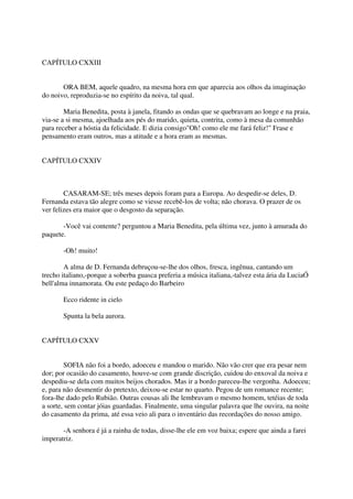 CAPÍTULO CXXIII


       ORA BEM, aquele quadro, na mesma hora em que aparecia aos olhos da imaginação
do noivo, reproduzia-se no espírito da noiva, tal qual.

        Maria Benedita, posta à janela, fitando as ondas que se quebravam ao longe e na praia,
via-se a si mesma, ajoelhada aos pés do marido, quieta, contrita, como à mesa da comunhão
para receber a hóstia da felicidade. E dizia consigo"Oh! como ele me fará feliz!" Frase e
pensamento eram outros, mas a atitude e a hora eram as mesmas.


CAPÍTULO CXXIV



        CASARAM-SE; três meses depois foram para a Europa. Ao despedir-se deles, D.
Fernanda estava tão alegre como se viesse recebê-los de volta; não chorava. O prazer de os
ver felizes era maior que o desgosto da separação.

       -Você vai contente? perguntou a Maria Benedita, pela última vez, junto à amurada do
paquete.

       -Oh! muito!

        A alma de D. Fernanda debruçou-se-lhe dos olhos, fresca, ingênua, cantando um
trecho italiano,-porque a soberba guasca preferia a música italiana,-talvez esta ária da LuciaÓ
bell'alma innamorata. Ou este pedaço do Barbeiro

       Ecco ridente in cielo

       Spunta la bela aurora.


CAPÍTULO CXXV


        SOFIA não foi a bordo, adoeceu e mandou o marido. Não vão crer que era pesar nem
dor; por ocasião do casamento, houve-se com grande discrição, cuidou do enxoval da noiva e
despediu-se dela com muitos beijos chorados. Mas ir a bordo pareceu-lhe vergonha. Adoeceu;
e, para não desmentir do pretexto, deixou-se estar no quarto. Pegou de um romance recente;
fora-lhe dado pelo Rubião. Outras cousas ali lhe lembravam o mesmo homem, tetéias de toda
a sorte, sem contar jóias guardadas. Finalmente, uma singular palavra que lhe ouvira, na noite
do casamento da prima, até essa veio ali para o inventário das recordações do nosso amigo.

       -A senhora é já a rainha de todas, disse-lhe ele em voz baixa; espere que ainda a farei
imperatriz.
 