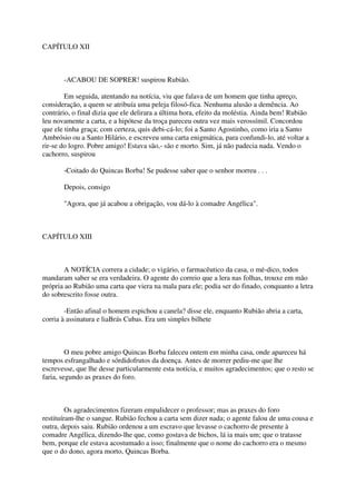CAPÍTULO XII



       -ACABOU DE SOPRER! suspirou Rubião.

        Em seguida, atentando na notícia, viu que falava de um homem que tinha apreço,
consideração, a quem se atribuía uma peleja filosó-fica. Nenhuma alusão a demência. Ao
contrário, o final dizia que ele delirara a última hora, efeito da moléstia. Ainda bem! Rubião
leu novamente a carta, e a hipótese da troça pareceu outra vez mais verossímil. Concordou
que ele tinha graça; com certeza, quis debi-cá-lo; foi a Santo Agostinho, como iria a Santo
Ambrósio ou a Santo Hilário, e escreveu uma carta enigmática, para confundi-lo, até voltar a
rir-se do logro. Pobre amigo! Estava são,- são e morto. Sim, já não padecia nada. Vendo o
cachorro, suspirou

       -Coitado do Quincas Borba! Se pudesse saber que o senhor morreu . . .

       Depois, consigo

       "Agora, que já acabou a obrigação, vou dá-lo à comadre Angélica".



CAPÍTULO XIII



       A NOTÍCIA correra a cidade; o vigário, o farmacêutico da casa, o mé-dico, todos
mandaram saber se era verdadeira. O agente do correio que a lera nas folhas, trouxe em mão
própria ao Rubião uma carta que viera na mala para ele; podia ser do finado, conquanto a letra
do sobrescrito fosse outra.

        -Então afinal o homem espichou a canela? disse ele, enquanto Rubião abria a carta,
corria à assinatura e liaBrás Cubas. Era um simples bilhete



         O meu pobre amigo Quincas Borba faleceu ontem em minha casa, onde apareceu há
tempos esfrangalhado e sórdidofrutos da doença. Antes de morrer pediu-me que lhe
escrevesse, que lhe desse particularmente esta notícia, e muitos agradecimentos; que o resto se
faria, segundo as praxes do foro.



         Os agradecimentos fizeram empalidecer o professor; mas as praxes do foro
restituíram-lhe o sangue. Rubião fechou a carta sem dizer nada; o agente falou de uma cousa e
outra, depois saiu. Rubião ordenou a um escravo que levasse o cachorro de presente à
comadre Angélica, dizendo-lhe que, como gostava de bichos, lá ia mais um; que o tratasse
bem, porque ele estava acostumado a isso; finalmente que o nome do cachorro era o mesmo
que o do dono, agora morto, Quincas Borba.
 