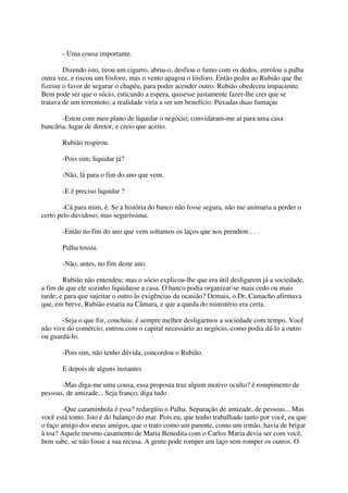 - Uma cousa importante.

        Dizendo isto, tirou um cigarro, abriu-o, desfiou o fumo com os dedos, enrolou a palha
outra vez, e riscou um fósforo, mas o vento apagou o fósforo. Então pediu ao Rubião que lhe
fizesse o favor de segurar o chapéu, para poder acender outro. Rubião obedeceu impaciente.
Bem pode ser que o sócio, esticando a espera, quisesse justamente fazer-lhe crer que se
tratava de um terremoto; a realidade viria a ser um benefício. Puxadas duas fumaças

       -Estou com meu plano de liquidar o negócio; convidaram-me aí para uma casa
bancária, lugar de diretor, e creio que aceito.

       Rubião respirou.

       -Pois sim; liquidar já?

       -Não, lá para o fim do ano que vem.

       -E é preciso liquidar ?

        -Cá para mim, é. Se a história do banco não fosse segura, não me animaria a perder o
certo pelo duvidoso; mas seguríssima.

       -Então no fim do ano que vem soltamos os laços que nos prendem . . .

       Palha tossiu.

       -Não, antes, no fim deste ano.

        Rubião não entendeu; mas o sócio explicou-lhe que era útil desligarem já a sociedade,
a fim de que ele sozinho liquidasse a casa. O banco podia organizar-se mais cedo ou mais
tarde; e para que sujeitar o outro às exigências da ocasião? Demais, o Dr. Camacho afirmava
que, em breve, Rubião estaria na Câmara, e que a queda do ministério era certa.

       -Seja o que for, concluiu; é sempre melhor desligarmos a sociedade com tempo. Você
não vive do comércio; entrou com o capital necessário ao negócio,-como podia dá-lo a outro
ou guardá-lo.

       -Pois sim, não tenho dúvida, concordou o Rubião.

       E depois de alguns instantes

       -Mas diga-me uma cousa, essa proposta traz algum motivo oculto? é rompimento de
pessoas, de amizade... Seja franco, diga tudo .

        -Que caraminhola é essa? redargüiu o Palha. Separação de amizade, de pessoas... Mas
você está tonto. Isto é do balanço do mar. Pois eu, que tenho trabalhado tanto por você, eu que
o faço amigo dos meus amigos, que o trato como um parente, como um irmão, havia de brigar
à toa? Aquele mesmo casamento de Maria Benedita com o Carlos Maria devia ser com você,
bem sabe, se não fosse a sua recusa. A gente pode romper um laço sem romper os outros. O
 