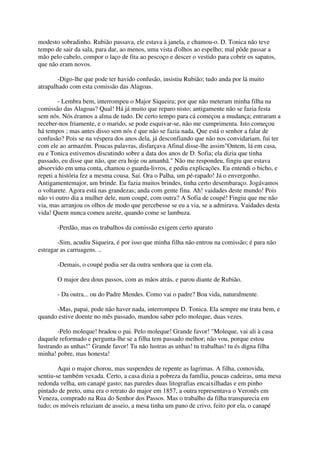modesto sobradinho. Rubião passava, ele estava à janela, e chamou-o. D. Tonica não teve
tempo de sair da sala, para dar, ao menos, uma vista d'olhos ao espelho; mal pôde passar a
mão pelo cabelo, compor o laço de fita ao pescoço e descer o vestido para cobrir os sapatos,
que não eram novos.

        -Digo-lhe que pode ter havido confusão, insistiu Rubião; tudo anda por lá muito
atrapalhado com esta comissão das Alagoas.

        - Lembra bem, interrompeu o Major Siqueira; por que não meteram minha filha na
comissão das Alagoas? Qual! Há já muito que reparo nisto; antigamente não se fazia festa
sem nós. Nós éramos a alma de tudo. De certo tempo para cá começou a mudança; entraram a
receber-nos friamente, e o marido, se pode esquivar-se, não me cumprimenta. Isto começou
há tempos ; mas antes disso sem nós é que não se fazia nada. Que está o senhor a falar de
confusão? Pois se na véspera dos anos dela, já desconfiando que não nos convidariam, fui ter
com ele ao armazém. Poucas palavras, disfarçava Afinal disse-lhe assim"Ontem, lá em casa,
eu e Tonica estivemos discutindo sobre a data dos anos de D. Sofia; ela dizia que tinha
passado, eu disse que não, que era hoje ou amanhã." Não me respondeu, fingiu que estava
absorvido em uma conta, chamou o guarda-livros, e pediu explicações. Eu entendi o bicho, e
repeti a história fez a mesma cousa. Saí. Ora o Palha, um pé-rapado! Já o envergonho.
Antigamentemajor, um brinde. Eu fazia muitos brindes, tinha certo desembaraço. Jogávamos
o voltarete. Agora está nas grandezas; anda com gente fina. Ah! vaidades deste mundo! Pois
não vi outro dia a mulher dele, num coupé, com outra? A Sofia de coupé! Fingiu que me não
via, mas arranjou os olhos de modo que percebesse se eu a via, se a admirava. Vaidades desta
vida! Quem nunca comeu azeite, quando come se lambuza.

       -Perdão, mas os trabalhos da comissão exigem certo aparato

        -Sim, acudiu Siqueira, é por isso que minha filha não entrou na comissão; é para não
estragar as carruagens. ..

       -Demais, o coupé podia ser da outra senhora que ia com ela.

       O major deu dous passos, com as mãos atrás, e parou diante de Rubião.

       - Da outra... ou do Padre Mendes. Como vai o padre? Boa vida, naturalmente.

      -Mas, papai, pode não haver nada, interrompeu D. Tonica. Ela sempre me trata bem, e
quando estive doente no mês passado, mandou saber pelo moleque, duas vezes.

        -Pelo moleque! bradou o pai. Pelo moleque! Grande favor! "Moleque, vai ali à casa
daquele reformado e pergunta-lhe se a filha tem passado melhor; não vou, porque estou
lustrando as unhas!" Grande favor! Tu não lustras as unhas! tu trabalhas! tu és digna filha
minha! pobre, mas honesta!

        Aqui o major chorou, mas suspendeu de repente as lagrimas. A filha, comovida,
sentiu-se também vexada. Certo, a casa dizia a pobreza da família, poucas cadeiras, uma mesa
redonda velha, um canapé gasto; nas paredes duas litografias encaixilhadas e em pinho
pintado de preto, uma era o retrato do major em 1857, a outra representava o Veronês em
Veneza, comprado na Rua do Senhor dos Passos. Mas o trabalho da filha transparecia em
tudo; os móveis reluziam de asseio, a mesa tinha um pano de crivo, feito por ela, o canapé
 