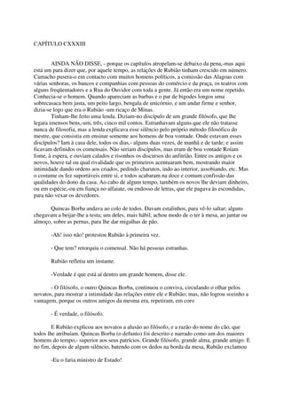 CAPÍTULO CXXXIII


        AINDA NÃO DISSE, - porque os capítulos atropelam-se debaixo da pena,-mas aqui
está um para dizer que, por aquele tempo, as relações de Rubião tinham crescido em número.
Camacho pusera-o em contacto com muitos homens políticos, a comissão das Alagoas com
várias senhoras, os bancos e companhias com pessoas do comércio e da praça, os teatros com
alguns freqüentadores e a Rua do Ouvidor com toda a gente. Já então era um nome repetido.
Conhecia-se o homem. Quando apareciam as barbas e o par de bigodes longos uma
sobrecasaca bem justa, um peito largo, bengala de unicórnio, e um andar firme e senhor,
dizia-se logo que era o Rubião -um ricaço de Minas.
        Tinham-lhe feito uma lenda. Diziam-no discípulo de um grande filósofo, que lhe
legara imensos bens,-um, três, cinco mil contos. Estranhavam alguns que ele não tratasse
nunca de filosofia, mas a lenda explicava esse silêncio pelo próprio método filosófico do
mestre, que consistia em ensinar somente aos homens de boa vontade. Onde estavam esses
discípulos? Iam à casa dele, todos os dias,- alguns duas vezes, de manhã e de tarde; e assim
ficavam definidos os comensais. Não seriam discípulos, mas eram de boa vontade Roíam
fome, à espera, e ouviam calados e risonhos os discursos do anfitrião. Entre os antigos e os
novos, houve tal ou qual rivalidade que os primeiros acentuaram bem, mostrando maior
intimidade dando ordens aos criados, pedindo charutos, indo ao interior, assobiando, etc. Mas
o costume os fez suportáveis entre si, e todos acabaram na doce e comum confissão das
qualidades do dono da casa. Ao cabo de algum tempo, também os novos lhe deviam dinheiro,
ou em espécie,-ou em fiança no alfaiate, ou endosso de letras, que ele pagava às escondidas,
para não vexar os devedores.

      Quincas Borba andava ao colo de todos. Davam estalinhos, para vê-lo saltar; alguns
chegavam a beijar-lhe a testa; um deles, mais hábil, achou modo de o ter à mesa, ao jantar ou
almoço, sobre as pernas, para lhe dar migalhas de pão.

       -Ah! isso não! protestou Rubião à primeira vez.

       - Que tem? retorquiu o comensal. Não há pessoas estranhas.

       Rubião refletiu um instante.

       -Verdade é que está aí dentro um grande homem, disse ele.

       - O filósofo, o outro Quincas Borba, continuou o conviva, circulando o olhar pelos
novatos, para mostrar a intimidade das relações entre ele e Rubião; mas, não logrou sozinho a
vantagem, porque os outros amigos da mesma era, repetiram, em coro

       - É verdade, o filósofo.

        E Rubião explicou aos novatos a alusão ao filósofo, e a razão do nome do cão, que
todos lhe atribuíam. Quincas Borba (o defunto) foi descrito e narrado como um dos maiores
homens do tempo,- superior aos seus patrícios. Grande filósofo, grande alma, grande amigo. E
no fim, depois de algum silêncio, batendo com os dedos na borda da mesa, Rubião exclamou

       -Eu o faria ministro de Estado!
 