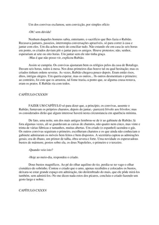 Um dos convivas exclamou, sem convicção, por simples ofício

       -Oh! sem dúvida!

        Nenhum daqueles homens sabia, entretanto, o sacrifício que lhes fazia o Rubião.
Recusava jantares, passeios, interrompia conversações aprazíveis, só para correr à casa e
jantar com eles. Um dia achou meio de conciliar tudo. Não estando ele em casa às seis horas
em ponto, os criados deviam pôr o jantar para os amigos. Houve protestos; não, senhor,
esperariam at sete ou oito horas. Um jantar sem ele não tinha graça.
        -Mas é que não posso vir, explicou Rubião.

         Assim se cumpriu. Os convivas ajustaram bem os relógios pelos da casa de Botafogo.
Davam seis horas, todos à mesa. Nos dous primeiros dias houve tal ou qual hesitação; mas os
criados tinham ordens severas. As vezes, Rubião chegava pouco depois. Eram então risos,
ditos, intrigas alegres. Um queria esperar, mas os outros... 0s outros desmentiam o primeiro;
ao contrário, foi este que os arrastou, tal fome trazia,-a ponto que, se alguma cousa restava,
eram os pratos. E Rubião ria com todos.


CAPÍTULO CXXXIV


       FAZER UM CAPÍTULO só para dizer que, a princípio, os convivas, ausente o
Rubião, fumavam os próprios charutos, depois do jantar,- parecerá frívolo aos frívolos; mas
os considerados dirão que algum interesse haverá nesta circunstancia em aparência mínima.

        De fato, uma noite, um dos mais antigos lembrou-se de ir ao gabinete de Rubião; lá
fora algumas vezes, ali se guardavam as caixas de charutos, não quatro nem cinco, mas vinte e
trinta de várias fábricas e tamanhos, muitas abertas. Um criado (o espanhol) acendeu o gás.
Os outros convivas seguiram o primeiro, escolheram charutos e os que ainda não conheciam o
gabinete admiraram os móveis bem feitos e bem dispostos. A secretária captou as admirações
gerais; era de ébano, um primor de talha, obra severa e forte. Uma novidade os esperavadous
bustos de mármore, postos sobre ela, os dous Napoleões, o primeiro e o terceiro.

       -Quando veio isto?

       -Hoje ao meio-dia, respondeu o criado.

        Dous bustos magníficos. Ao pé do olhar aquilino do tio, perdia-se no vago o olhar
cismático do sobrinho. Contou o criado que o amo, apenas recebidos e colocados os bustos,
deixara-se estar grande espaço em admiração, tão deslembrado do mais, que ele pôde mirá-los
também, sem admirá-los.-No me dicen nada estos dos pícaros, concluiu o criado fazendo um
gesto largo e nobre.


CAPÍTULO CXXXV
 