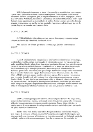 RUBIÃO protegia largamente as letras. Livros que lhe eram dedicados, entravam para
o prelo com a garantia de duzentos e trezentos exemplares. Tinha diplomas e diplomas de
sociedades literárias. coreografias, pias, e era juntamente sócio de uma Congregação Católica
e de um Grêmio Protestante, não se tendo lembrado de um quando lhe falaram do outro; o que
fazia era pagar regularmente as mensalidades de ambos. Assinava jornais sem os ler. Um dia,
ao pagar o semestre de um, que lhe haviam mandado, é que soube, pelo cobrador, que era do
partido do governo; mandou o cobrador ao diabo.


CAPÍTULO CXXXVI


       O COBRADOR não foi ao diabo; recebeu o preço do semestre, e, como possuía a
observação natural dos cobradores, resmungou na rua

      "Ora aqui está um homem que detesta a folha e paga. Quantos a adoram e não
pagam!"


CAPÍTULO CXXXVII


        MAS-oh lance da fortuna! oh eqüidade da natureza!-os desperdícios do nosso amigo,
se não tinham remédio, tinham compensação. Já o tempo não passava por ele como por um
vadio sem idéias. Rubião, à falta delas, tinha agora imaginação. Outrora vivia antes dos outros
que de si, não achava equilíbrio interior, e o ócio esticava as horas, que não acabavam mais.
Tudo ia mudando; agora a imaginação tendia a pousar um pouco. Sentado na loja do
Bernardo. gastava toda uma manhã, sem que o tempo lhe trouxesse fadiga. nem a estreiteza da
Rua do Ouvidor lhe tapasse o espaço. Repetiam se as visões deliciosas, como a das bodas
(Cap. LXXXI) em termos a que a grandeza não tirava a graça. Houve quem o visse, mais de
uma vez, saltar da cadeira e ir até à porta ver bem pelas costas alguma pessoa que passava.
Conhecê-la-ia? Ou seria alguém que, casualmente, tinha as feições da criatura imaginária que
ele estivera mirando? São perguntas demais para um só capítulo; basta dizer que uma dessas
vezes nem passou ninguém, ele próprio reconheceu a ilusão, voltou para dentro, comprou uma
tetéia de bronze para dar à filha do Camacho, que fazia anos, e ia casar em breve, e saiu.


CAPÍTULO CXXXVIII


        E SOFIA? interroga impaciente a leitora, tal qual OrgonEt Tartufe? Ai, amiga minha,
a resposta é naturalmente a mesma, -também ela comia bem, dormia largo e fofo,-cousas que,
aliás, não impedem que uma pessoa ame, quando quer amar. Se esta última reflexão é o
motivo secreto da vossa pergunta, deixai que vos diga que sois muito indiscreta, e que eu não
me quero senão com dissimulados.

       Repito, comia bem, dormia largo e fofo. Chegara ao fim da comissão das Alagoas,
com elogios da imprensa; a Atalaia chamou-lhe "o anjo da consolação". E não se pense que
este nome a alegrou, posto que a lisonjeasse; ao contrário, resumindo em Sofia toda a ação da
caridade, podia mortificar as novas amigas, e fazer-lhe perder em um dia o trabalho de
 