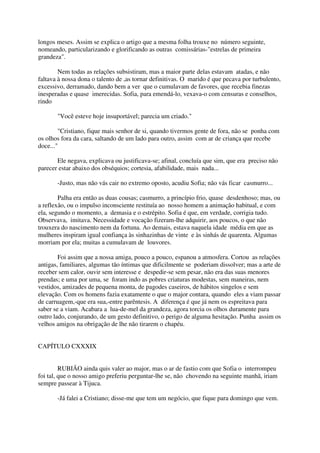 longos meses. Assim se explica o artigo que a mesma folha trouxe no número seguinte,
nomeando, particularizando e glorificando as outras comissárias-"estrelas de primeira
grandeza".

        Nem todas as relações subsistiram, mas a maior parte delas estavam atadas, e não
faltava à nossa dona o talento de ,as tornar definitivas. O marido é que pecava por turbulento,
excessivo, derramado, dando bem a ver que o cumulavam de favores, que recebia finezas
inesperadas e quase imerecidas. Sofia, para emendá-lo, vexava-o com censuras e conselhos,
rindo

       "Você esteve hoje insuportável; parecia um criado."

        "Cristiano, fique mais senhor de si, quando tivermos gente de fora, não se ponha com
os olhos fora da cara, saltando de um lado para outro, assim com ar de criança que recebe
doce..."

       Ele negava, explicava ou justificava-se; afinal, concluía que sim, que era preciso não
parecer estar abaixo dos obséquios; cortesia, afabilidade, mais nada...

       -Justo, mas não vás cair no extremo oposto, acudiu Sofia; não vás ficar casmurro...

        Palha era então as duas cousas; casmurro, a princípio frio, quase desdenhoso; mas, ou
a reflexão, ou o impulso inconsciente restituía ao nosso homem a animação habitual, e com
ela, segundo o momento, a demasia e o estrépito. Sofia é que, em verdade, corrigia tudo.
Observava, imitava. Necessidade e vocação fizeram-lhe adquirir, aos poucos, o que não
trouxera do nascimento nem da fortuna. Ao demais, estava naquela idade média em que as
mulheres inspiram igual confiança às sinhazinhas de vinte e às sinhás de quarenta. Algumas
morriam por ela; muitas a cumulavam de louvores.

        Foi assim que a nossa amiga, pouco a pouco, espanou a atmosfera. Cortou as relações
antigas, familiares, algumas tão íntimas que dificilmente se poderiam dissolver; mas a arte de
receber sem calor, ouvir sem interesse e despedir-se sem pesar, não era das suas menores
prendas; e uma por uma, se foram indo as pobres criaturas modestas, sem maneiras, nem
vestidos, amizades de pequena monta, de pagodes caseiros, de hábitos singelos e sem
elevação. Com os homens fazia exatamente o que o major contara, quando eles a viam passar
de carruagem,-que era sua,-entre parêntesis. A diferença é que já nem os espreitava para
saber se a viam. Acabara a lua-de-mel da grandeza, agora torcia os olhos duramente para
outro lado, conjurando, de um gesto definitivo, o perigo de alguma hesitação. Punha assim os
velhos amigos na obrigação de lhe não tirarem o chapéu.


CAPÍTULO CXXXIX


         RUBIÃO ainda quis valer ao major, mas o ar de fastio com que Sofia o interrompeu
foi tal, que o nosso amigo preferiu perguntar-lhe se, não chovendo na seguinte manhã, iriam
sempre passear à Tijuca.

       -Já falei a Cristiano; disse-me que tem um negócio, que fique para domingo que vem.
 
