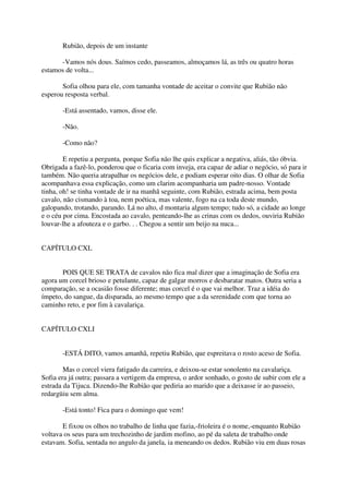 Rubião, depois de um instante

      -Vamos nós dous. Saímos cedo, passeamos, almoçamos lá, as três ou quatro horas
estamos de volta...

       Sofia olhou para ele, com tamanha vontade de aceitar o convite que Rubião não
esperou resposta verbal.

       -Está assentado, vamos, disse ele.

       -Não.

       -Como não?

        E repetiu a pergunta, porque Sofia não lhe quis explicar a negativa, aliás, tão óbvia.
Obrigada a fazê-lo, ponderou que o ficaria com inveja, era capaz de adiar o negócio, só para ir
também. Não queria atrapalhar os negócios dele, e podiam esperar oito dias. O olhar de Sofia
acompanhava essa explicação, como um clarim acompanharia um padre-nosso. Vontade
tinha, oh! se tinha vontade de ir na manhã seguinte, com Rubião, estrada acima, bem posta
cavalo, não cismando à toa, nem poética, mas valente, fogo na ca toda deste mundo,
galopando, trotando, parando. Lá no alto, d montaria algum tempo; tudo só, a cidade ao longe
e o céu por cima. Encostada ao cavalo, penteando-lhe as crinas com os dedos, ouviria Rubião
louvar-lhe a afouteza e o garbo. . . Chegou a sentir um beijo na nuca...


CAPÍTULO CXL


       POIS QUE SE TRATA de cavalos não fica mal dizer que a imaginação de Sofia era
agora um corcel brioso e petulante, capaz de galgar morros e desbaratar matos. Outra seria a
comparação, se a ocasião fosse diferente; mas corcel é o que vai melhor. Traz a idéia do
ímpeto, do sangue, da disparada, ao mesmo tempo que a da serenidade com que torna ao
caminho reto, e por fim à cavalariça.


CAPÍTULO CXLI


       -ESTÁ DITO, vamos amanhã, repetiu Rubião, que espreitava o rosto aceso de Sofia.

        Mas o corcel viera fatigado da carreira, e deixou-se estar sonolento na cavalariça.
Sofia era já outra; passara a vertigem da empresa, o ardor sonhado, o gosto de subir com ele a
estrada da Tijuca. Dizendo-lhe Rubião que pediria ao marido que a deixasse ir ao passeio,
redargüiu sem alma.

       -Está tonto! Fica para o domingo que vem!

       E fixou os olhos no trabalho de linha que fazia,-frioleira é o nome,-enquanto Rubião
voltava os seus para um trechozinho de jardim mofino, ao pé da saleta de trabalho onde
estavam. Sofia, sentada no angulo da janela, ia meneando os dedos. Rubião viu em duas rosas
 
