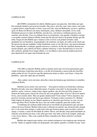 CAPÍTULO XIV


        QUANDO o testamento foi aberto, Rubião quase caiu para trás. Adivinhais por quê.
Era nomeado herdeiro universal do testador. Não cinco, nem dez, nem vinte contos, mas tudo,
o capital inteiro, especificados os bens, casas na Corte, uma em Barbacena, escravos, apólices,
ações do Banco do Brasil e de outras instituições, jóias, dinheiro amoedado, livros,-tudo
finalmente passava às mãos do Rubião, sem desvios, sem deixas a nenhuma pessoa, nem
esmolas, nem dívidas. Uma só condição havia no testamento, a de guardar o herdeiro consigo
o seu pobre cachorro Quincas Borba, nome que lhe deu por motivo da grande afeição que lhe
tinha. Exigia do dito Rubião que o tratasse como se fosse a ele próprio testador, nada
poupando em seu benefício, resguardando-o de moléstias, de fugas, de roubo ou de morte que
lhe quisessem dar por maldade; cuidar finalmente como se cão não fosse, mas pessoa humana.
Item, impunha-lhe a condição, quando morresse o cachorro, de lhe dar sepultura decente em
terreno próprio, que cobriria de flores e plantas cheirosas; e mais desenterraria os ossos do
dito cachorro, quando fosse tempo idôneo. e os recolheria a uma urna de madeira preciosa
para depositá-los no lugar mais honrado da casa.



CAPÍTULO XV


        TAL ERA a cláusula. Rubião achou-a natural, posto que só tivesse pensamento para
cuidar na herança. Espreitara uma deixa, e sai-lhe do testamento a massa toda dos bensNão
podia acabar de crer; foi preciso que lhe apertassem muito as mãos, com força,- a força dos
parabéns, - para não supor que era mentira.

       -Sim, senhor, lavre um tento, dizia-lhe o dono da farmácia que ministrara os remédios
a Quincas Borba.

         Herdeiro já era muito; mas universal. . . Esta palavra inchava as bochechas à herança.
Herdeiro de tudo, nem uma colherinha menos. E quanto seria tudo? ia ele pensando. Casas,
apólices, ações, escravos, roupa, louça, alguns quadros, que ele teria na Corte, porque era
homem de muito gosto, tratava de cousas de arte com grande saber. E livros? devia ter muitos
livros, citava muitos deles. Mas em quanto andaria tudo? Cem contos? Talvez duzentos. Era
possível; trezentos mesmo não havia que admirar. Trezentos contos! trezentos! E o Rubião
tinha ímpetos de dançar na rua. Depois aquietava-se; duzentos que fossem, ou cem, era um
sonho que Deus Nosso Senhor lhe dava, mas um sonho comprido, para não acabar mais.
        A lembrança do cachorro pôde tomar pé no torvelinho de pensamentos que iam pela
cabeça do nosso homem. Rubião achava que a cláusula era natural, mas desnecessária, porque
ele e o cão eram dous amigos, e nada mais certo que ficarem juntos, para recordar o terceiro
amigo, o extinto, o autor da felicidade de ambos. Havia, sem dúvida, umas particularidades na
cláusula, uma história de urna, e não sabia que mais; mas tudo se havia de cumprir, ainda que
o céu viesse abaixo... Não, com a ajuda de Deus, emendava ele. Bom cachorro! excelente
cachorro!
        Rubião não esquecia que muitas vezes tentara enriquecer com empresas que morreram
em flor. Supôs-se naquele tempo um desgraçado, um caipora, quando a verdade era que "mais
 