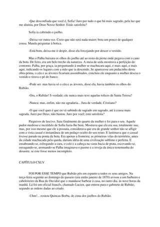 -Que desconfiada que você é, Sofia! Juro por tudo o que há mais sagrado, pela luz que
me alumia, por Deus Nosso Senhor. Estás satisfeita?

       Sofia ia cobrindo o joelho.

       -Deixa ver outra vez. Creio que não será nada maior; bota um pouco de qualquer
cousa. Manda perguntar à botica.

       -Está bom, deixa-me ir despir, disse ela forcejando por descer o vestido.

        Mas o Palha baixara os olhos do joelho até ao resto da perna onde pegava com o cano
da bota. De feito, era um belo trecho da natureza. A meia de seda mostrava a perfeição do
contorno. Palha, por graça, ia perguntando à mulher se machucara aqui, e mais aqui, e mais
aqui, indicando os lugares com a mão que ia descendo. Se aparecesse um pedacinho desta
obra-prima, o céu e as árvores ficariam assombrados, concluiu ele enquanto a mulher descia o
vestido e tirava o pé do banco.

      -Pode ser. mas havia só o céu e as árvores, disse ela, havia também os olhos do
Rubião.

       -Ora, o Rubião! S verdade; ele nunca mais teve aquelas tolices de Santa Teresa?

       -Nunca; mas, enfim, não me agradaria... Jura de verdade, Cristiano?

       -O que você quer é que eu vá subindo de sagrado em sagrado, até à cousa mais
sagrada. Jurei por Deus; não bastou. Juro por você; está satisfeita?

        Pieguives de lascivo. Saiu finalmente do quarto da mulher e foi para o seu. Aquele
pudor medroso e incrédulo de Sofia fazia-lhe bem. Mostrava que ela era sua, totalmente sua;
mas, por isso mesmo que ele a possuía, considerava que era de grande senhor não se afligir
com a vista casual e instantânea de um pedaço oculto do seu reino. E lastimava que o casual
tivesse parado na ponta da bota. Era apenas a fronteira; as primeiras vilas do território, antes
da cidade machucada pela queda, dariam idéia de uma civilização sublime e perfeita. E
ensaboando-se, esfregando a cara, o colo e a cabeça na vasta bacia de prata, escovando-se,
enxugando-se, aromando-se Palha imaginava o pasmo e a inveja da única testemunha do
desastre, se este fosse menos incompleto.


CAPÍTULO CXLV


        FOI POR ESSE TEMPO que Rubião pôs em espanto a todos os seus amigos. Na
terça-feira seguinte ao domingo do passeio (era então janeiro de 1870) avisou a um barbeiro e
cabeleireiro da Rua do Ouvidor que o mandasse barbear à casa, no outro dia. às nove horas da
manhã. Lá foi um oficial francês, chamado Lucien, que entrou para o gabinete de Rubião,
segundo as ordens dadas ao criado.

       -Uhm!... rosnou Quincas Borba, de cima dos joelhos do Rubião.
 