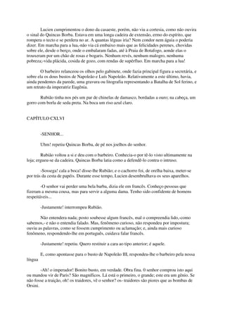 Lucien cumprimentou o dono da casaeste, porém, não viu a cortesia, como não ouvira
o sinal do Quincas Borba. Estava em uma longa cadeira de extensão, ermo do espírito, que
rompera o tecto e se perdera no ar. A quantas léguas iria? Nem condor nem águia o poderia
dizer. Em marcha para a lua,-não via cá embaixo mais que as felicidades perenes, chovidas
sobre ele, desde o berço, onde o embalaram fadas, até à Praia de Botafogo, aonde elas o
trouxeram por um chão de rosas e bogaris. Nenhum revés, nenhum malogro, nenhuma
pobreza;-vida plácida, cosida de gozo, com rendas de supérfluo. Em marcha para a lua!

        O barbeiro relanceou os olhos pelo gabinete, onde fazia principal figura a secretária, e
sobre ela os dous bustos de Napoleão e Luís Napoleão. Relativamente a este último, havia,
ainda pendentes da parede, uma gravura ou litografia representando a Batalha de Sol ferino, e
um retrato da imperatriz Eugênia.

       Rubião tinha nos pés um par de chinelas de damasco, bordadas a ouro; na cabeça, um
gorro com borla de seda preta. Na boca um riso azul claro.


CAPÍTULO CXLVI


         -SENHOR...

         Uhm! repetiu Quincas Borba, de pé nos joelhos do senhor.

        Rubião voltou a si e deu com o barbeiro. Conhecia-o por tê-lo visto ultimamente na
loja; ergueu-se da cadeira. Quincas Borba latia como a defendê-lo contra o intruso.

        -Sossega! cala a boca! disse-lhe Rubião; e o cachorro foi, de orelha baixa, meter-se
por trás da cesta de papéis. Durante esse tempo, Lucien desembrulhava os seus aparelhos.

        -O senhor vai perder uma bela barba, dizia ele em francês. Conheço pessoas que
fizeram a mesma cousa, mas para servir a alguma dama. Tenho sido confidente de homens
respeitáveis...

         -Justamente! interrompeu Rubião.

       Não entendera nada; posto soubesse algum francês, mal o compreendia lido,-como
sabemos,- e não o entendia falado. Mas, fenômeno curioso, não respondeu por impostura;
ouviu as palavras, como se fossem cumprimento ou aclamação; e, ainda mais curioso
fenômeno, respondendo-lhe em português, cuidava falar francês.

         -Justamente! repetiu. Quero restituir a cara ao tipo anterior; é aquele.

         E, como apontasse para o busto de Napoleão III, respondeu-lhe o barbeiro pela nossa
língua

        -Ah! o imperador! Bonito busto, em verdade. Obra fina. 0 senhor comprou isto aqui
ou mandou vir de Paris? São magníficos. Lá está o primeiro, o grande; este era um gênio. Se
não fosse a traição, oh! os traidores, vê o senhor? os- traidores são piores que as bombas de
Orsini.
 