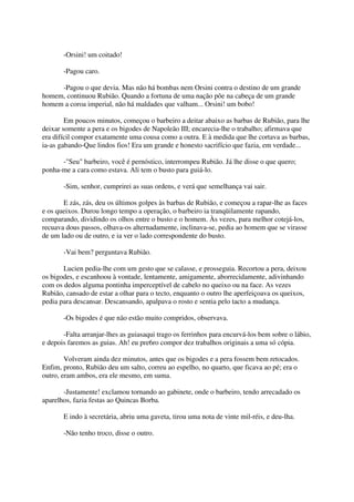-Orsini! um coitado!

       -Pagou caro.

     -Pagou o que devia. Mas não há bombas nem Orsini contra o destino de um grande
homem, continuou Rubião. Quando a fortuna de uma nação põe na cabeça de um grande
homem a coroa imperial, não há maldades que valham... Orsini! um bobo!

        Em poucos minutos, começou o barbeiro a deitar abaixo as barbas de Rubião, para lhe
deixar somente a pera e os bigodes de Napoleão III; encarecia-lhe o trabalho; afirmava que
era difícil compor exatamente uma cousa como a outra. E à medida que lhe cortava as barbas,
ia-as gabando-Que lindos fios! Era um grande e honesto sacrifício que fazia, em verdade...

      -"Seu" barbeiro, você é pernóstico, interrompeu Rubião. Já lhe disse o que quero;
ponha-me a cara como estava. Ali tem o busto para guiá-lo.

       -Sim, senhor, cumprirei as suas ordens, e verá que semelhança vai sair.

       E zás, zás, deu os últimos golpes às barbas de Rubião, e começou a rapar-lhe as faces
e os queixos. Durou longo tempo a operação, o barbeiro ia tranqüilamente rapando,
comparando, dividindo os olhos entre o busto e o homem. Às vezes, para melhor cotejá-los,
recuava dous passos, olhava-os alternadamente, inclinava-se, pedia ao homem que se virasse
de um lado ou de outro, e ia ver o lado correspondente do busto.

       -Vai bem? perguntava Rubião.

       Lucien pedia-lhe com um gesto que se calasse, e prosseguia. Recortou a pera, deixou
os bigodes, e escanhoou à vontade, lentamente, amigamente, aborrecidamente, adivinhando
com os dedos alguma pontinha imperceptível de cabelo no queixo ou na face. As vezes
Rubião, cansado de estar a olhar para o tecto, enquanto o outro lhe aperfeiçoava os queixos,
pedia para descansar. Descansando, apalpava o rosto e sentia pelo tacto a mudança.

       -Os bigodes é que não estão muito compridos, observava.

       -Falta arranjar-lhes as guiasaqui trago os ferrinhos para encurvá-los bem sobre o lábio,
e depois faremos as guias. Ah! eu pre6ro compor dez trabalhos originais a uma só cópia.

        Volveram ainda dez minutos, antes que os bigodes e a pera fossem bem retocados.
Enfim, pronto, Rubião deu um salto, correu ao espelho, no quarto, que ficava ao pé; era o
outro, eram ambos, era ele mesmo, em suma.

       -Justamente! exclamou tornando ao gabinete, onde o barbeiro, tendo arrecadado os
aparelhos, fazia festas ao Quincas Borba.

       E indo à secretária, abriu uma gaveta, tirou uma nota de vinte mil-réis, e deu-lha.

       -Não tenho troco, disse o outro.
 