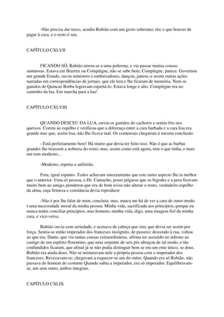 -Não precisa dar troco, acudiu Rubião com um gesto soberano; tire o que houver de
pagar à casa, e o resto é seu.


CAPÍTULO CXLVII


       FICANDO SÓ, Rubião atirou-se a uma poltrona, e viu passar muitas cousas
suntuosas. Estava em Biarritz ou Compiègne, não se sabe bem; Compiègne, parece. Governou
um grande Estado, ouviu ministros e embaixadores, dançou, jantou,-e assim outras ações
narradas em correspondências de jornais, que ele lera e lhe ficaram de memória. Nem os
ganidos de Quincas Borba logravam espertá-lo. Estava longe e alto. Compiègne era no
caminho da lua. Em marcha para a lua!


CAPÍTULO CXLVIII


       QUANDO DESCEU DA LUA, ouviu os ganidos do cachorro e sentiu frio nos
queixos. Correu ao espelho e verificou que a diferença entre a cara barbada e a cara lisa era
grande mas que, assim lisa, não Ihe ficava mal. Os comensais chegaram à mesma conclusão.

       - Está perfeitamente bem! Há muito que devia ter feito isso. Não é que as barbas
grandes lhe tirassem a nobreza do rosto; mas, assim como está agora, tem o que tinha, e mais
um tom moderno...

       -Moderno, repetiu o anfitrião.

       Fora, igual espanto. Todos achavam sinceramente que este outro aspecto lhe ia melhor
que o anterior. Uma só pessoa, o Dr. Camacho, posto julgasse que os bigodes e a pera ficavam
muito bem ao amigo, ponderou que era de bom aviso não alterar o rosto, verdadeiro espelho
da alma, cuja firmeza e constância devia reproduzir

        -Não é por lhe falar de mim, concluiu; mas, nunca me há de ver a cara de outro modo.
t uma necessidade moral da minha pessoa. Minha vida, sacrificada aos princípios,-porque eu
nunca tentei conciliar princípios, mas homens,-minha vida, digo, uma imagem fiel da minha
cara, e vice-versa.

        Rubião ouvia com seriedade, e acenava de cabeça que sim, que devia ser assim por
força. Sentia-se então imperador dos franceses incógnito, de passeio; descendo à rua, voltou
ao que era. Dante, que viu tantas cousas extraordinárias, afirma ter assistido no inferno ao
castigo de um espírito florentino, que uma serpente de seis pés abraçou de tal modo, e tão
confundidos ficaram, que afinal já se não podia distinguir bem se era um ente único, se dous.
Rubião era ainda dous. Não se misturavam nele a própria pessoa com o imperador dos
franceses. Revezavam-se; chegavam a esquecer-se um do outro. Quando era só Rubião, não
passava do homem do costume Quando subia a imperador, era só imperador. Equilibravam-
se, um sem outro, ambos integrais.


CAPÍTULO CXLIX
 