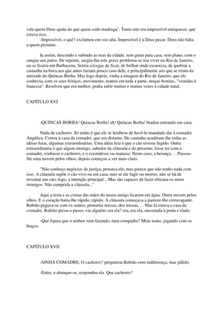 vale quem Deus ajuda do que quem cedo madruga". Tanto não era impossível enriquecer, que
estava rico.
        -Impossível, o quê? exclamou em voz alta. Impossível é a Deus pecar. Deus não falta
a quem promete.

        Ia assim, descendo e subindo as ruas da cidade, sem guiar para casa, sem plano, com o
sangue aos pulos. De repente, surgiu-lhe este grave problema-se iria viver no Rio de Janeiro,
ou se ficaria em Barbacena. Sentia cócegas de ficar, de brilhar onde escurecia, de quebrar a
castanha na boca aos que antes faziam pouco caso dele, e principalmente aos que se riram da
amizade do Quincas Borba. Mas logo depois, vinha a imagem do Rio de Janeiro, que ele
conhecia, com os seus feitiços, movimento, teatros em toda a parte, moças bonitas, "vestidas à
francesa". Resolveu que era melhor, podia subir muitas e muitas vezes à cidade natal.


CAPÍTULO XVI



          -QUINCAS BORBA! Quincas Borba! eh! Quincas Borba! bradou entrando em casa.

        Nada de cachorro. Só então é que ele se lembrou de havê-lo mandado dar à comadre
Angélica. Correu à casa da comadre, que era distante. De caminho acudiram-lhe todas as
idéias feias, algumas extraordinárias. Uma idéia feia é que o cão tivesse fugido. Outra
extraordinária é que algum inimigo, sabedor da cláusula e do presente, fosse ter com a
comadre, roubasse o cachorro, e o escondesse ou matasse. Neste caso, a herança. . . Passou-
lhe uma nuvem pelos olhos; depois começou a ver mais claro.

        "Não conheço negócios de justiça, pensava ele, mas parece que não tenho nada com
isso. A cláusula supõe o cão vivo ou em casa; mas se ele fugir ou morrer, não se há de
inventar um cão; logo, a intenção principal... Mas são capazes de fazer chicana os meus
inimigos. Não cumprida a cláusula..."

        Aqui a testa e as costas das mãos do nosso amigo ficaram em água. Outra nuvem pelos
olhos. E o coração batia-lhe rápido, rápido. A cláusula começava a parecer-lhe extravagante.
Rubião pegava-se com os santos, prometia missas, dez missas. . . Mas lá estava a casa da
comadre. Rubião picou o passo; viu alguém; era ela? era, era ela, encostada à porta e rindo.

          -Que figura que o senhor vem fazendo, meu compadre? Meio tonto, jogando com os
braços.



CAPÍTULO XVII


          -SINHÁ COMADRE, O cachorro? perguntou Rubião com indiferença, mas pálido.

          -Entre, e abanque-se, respondeu ela. Que cachorro?
 