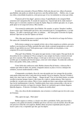 Já então iam costeando o Passeio Público; Sofia não deu por isso. olhava fixamente
para Rubião; não podia ser cálculo de perverso, nem lhe atribuía mofa. . . Delírio, sim, é o que
era; tinha a sinceridade da palavra, como pessoa que vê ou viu realmente as coisas que relata.

       "É preciso pô-lo fora daqui", pensou a moça. E aparelhando-se de coragem-Onde
estaremos nós? perguntou-lhe. É ocasião de separar-nos. Veja do lado de lá; onde estamos?
Parece que é o convento; estamos no Largo da Ajuda. Diga ao cocheiro que pare; ou, se quer,
pode apear-se no Largo da Carioca. Meu marido. . .

        -Vou nomeá-lo embaixador, disse Rubião. Ou senador, se quiser. Senador é melhor;
ficam os dous aqui. Embaixador que fosse, não consentiria que tu o acompanhasses, e as más
línguas... Tu sabes a oposição que sofro, as calúnias. . . Ah! ruim gente! Convento da Ajuda,
disseste? Que tens tu com ele? Queres ser freira?

      -Não; digo que já passamos o convento da Ajuda. Vou deixá-lo no Largo da Carioca.
Ou vamos até o armazém de meu marido?

         Sofia tornou a apegar-se ao segundo alvitre; não se faria suspeita ao cocheiro, provaria
melhor a sua inocência ao Palha, narrando-lhe tudo, desde a entrada inesperada no carro até o
delírio. E que delírio era esse? Sofia pensou que o motivo podia ser ela própria, e esta
conjetura fê-la sorrir de piedade.

        -Para quê? disse Rubião. Vou apear-me aqui mesmo, é mais seguro. Para que há de ele
desconfiar de nós e maltratar-te? Posso castigá-lo, mas sempre me ficaria o remorso do mal
que ele te causaria. Não, linda flor amiga; o vento que se atrevesse a tocar em tua pessoa,
acredita que eu mandaria pôr fora do espaço, como um vento indigno. Tu ainda não conheces
bem o meu poder, Sofia; anda, confessa.

        Como Sofia não confessasse nada, Rubião chamou-lhe de bonita, e ofereceu-lhe o
solitário que tinha no dedo; ela, porém, conquanto amasse as jóias e tivesse a intuição dos
solitários, recusou medrosamente a oferta.

        -Compreendo o escrúpulo, disse ele; mas não perdes por isso, porque hás de receber
outra pedra ainda mais bela, e pela mão de teu marido. Far-te-ei duquesa. Ouviste? O título é
dado a ele, mas é que és a causa. Duque. . . Duque de quê? Vou ver um título bonito; ou então
escolhe tu mesma, porque é para ti, não é para ele, é para ti, minha mimosa. Não é preciso
escolher já, vai para casa e pensa. Não te vexes; manda-me dizer o que achares mais bonito, e
faço lavrar imediatamente o decreto. Também podes fazer outra cousaescolhe, e diz-me no
nosso primeiro encontro, no lugar do costume. Quero ser o primeiro que te chame duquesa.
Querida duquesa... O decreto virá depois. Duquesa da minha alma!

        -Sim, sim, disse ela desvairadamente, mas avisemos o cocheiro que nos leve até a casa
de Cristiano.

       -Não, apeio-me aqui... Pára! pára!

        Rubião ergueu as cortinas, e o lacaio veio abrir a portinhola. Sofia, para tirar toda a
suspeita a este, pediu novamente ao Rubião que fosse com ela à casa do marido; disse-lhe que
este precisava falar-lhe com urgência. Rubião olhou um pouco espantado para ela, para o
lacaio e para a rua; e respondeu que não, que iria depois.
 