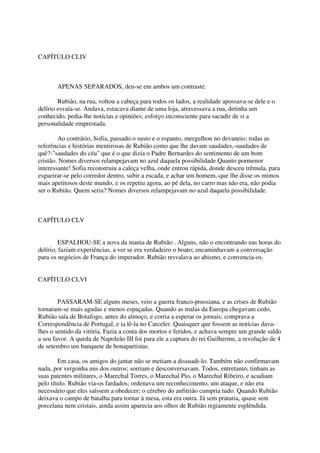 CAPÍTULO CLIV



       APENAS SEPARADOS, deu-se em ambos um contraste.

        Rubião, na rua, voltou a cabeça para todos os lados, a realidade apossava-se dele e o
delírio esvaía-se. Andava, estacava diante de uma loja, atravessava a rua, detinha um
conhecido, pedia-lhe notícias e opiniões; esforço inconsciente para sacudir de si a
personalidade emprestada.

        Ao contrário, Sofia, passado o susto e o espanto, mergulhou no devaneio; todas as
referências e histórias mentirosas de Rubião como que lhe davam saudades,-saudades de
quê?-"saudades do céu" que é o que dizia o Padre Bernardes do sentimento de um bom
cristão. Nomes diversos relampejavam no azul daquela possibilidade Quanto pormenor
interessante! Sofia reconstruiu a caleça velha, onde entrou rápida, donde desceu trêmula, para
esgueirar-se pelo corredor dentro, subir a escada, e achar um homem,-que lhe disse os mimos
mais apetitosos deste mundo, e os repetiu agora, ao pé dela, no carro mas não era, não podia
ser o Rubião. Quem seria? Nomes diversos relampejavam no azul daquela possibilidade.



CAPÍTULO CLV


         ESPALHOU-SE a nova da mania de Rubião . Alguns, não o encontrando nas horas do
delírio, faziam experiências, a ver se era verdadeiro o boato; encaminhavam a conversação
para os negócios de França do imperador. Rubião resvalava ao abismo, e convencia-os.


CAPÍTULO CLVI


        PASSARAM-SE alguns meses, veio a guerra franco-prussiana, e as crises de Rubião
tornaram-se mais agudas e menos espaçadas. Quando as malas da Europa chegavam cedo,
Rubião saía de Botafogo, antes do almoço, e corria a esperar os jornais; comprava a
Correspondência de Portugal, e ia lê-la no Carceler. Quaisquer que fossem as notícias dava-
lhes o sentido da vitória. Fazia a conta dos mortos e feridos, e achava sempre um grande saldo
a seu favor. A queda de Napoleão III foi para ele a captura do rei Guilherme, a revolução de 4
de setembro um banquete de bonapartistas.

        Em casa, os amigos do jantar não se metiam a dissuadi-lo. Também não confirmavam
nada, por vergonha uns dos outros; sorriam e desconversavam. Todos, entretanto, tinham as
suas patentes militares, o Marechal Torres, o Marechal Pio, o Marechal Ribeiro, e acudiam
pelo título. Rubião via-os fardados; ordenava um reconhecimento, um ataque, e não era
necessário que eles saíssem a obedecer; o cérebro do anfitrião cumpria tudo. Quando Rubião
deixava o campo de batalha para tornar à mesa, esta era outra. Já sem prataria, quase sem
porcelana nem cristais, ainda assim aparecia aos olhos de Rubião regiamente esplêndida.
 
