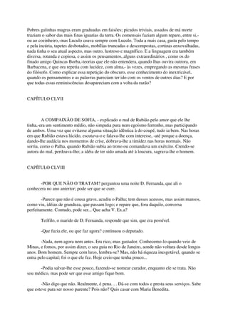 Pobres galinhas magras eram graduadas em faisões; picados triviais, assados de má morte
traziam o sabor das mais finas iguarias da terra. Os comensais faziam algum reparo, entre si,-
ou ao cozinheiro,-mas Luculo ceava sempre com Luculo. Toda a mais casa, gasta pelo tempo
e pela incúria, tapetes desbotados, mobílias truncadas e descompostas, cortinas enxovalhadas,
nada tinha o seu atual aspecto, mas outro, lustroso e magnífico. E a linguagem era também
diversa, rotunda e copiosa, e assim os pensamentos, alguns extraordinários , como os do
finado amigo Quincas Borba,-teorias que ele não entendera, quando lhas ouvira outrora, em
Barbacena, e que ora repetia com lucidez, com alma,- às vezes, empregando as mesmas frases
do filósofo. Como explicar essa repetição do obscuro, esse conhecimento do inextricável,
quando os pensamentos e as palavras pareciam ter ido com os ventos de outros dias? E por
que todas essas reminiscências desapareciam com a volta da razão?


CAPÍTULO CLVII



         A COMPAIXÃO DE SOFIA, - explicado o mal de Rubião pelo amor que ele lhe
tinha,-era um sentimento médio, não simpatia pura nem egoísmo ferrenho, mas participando
de ambos. Uma vez que evitasse alguma situação idêntica à do coupé, tudo ia bem. Nas horas
em que Rubião estava lúcido, escutava-o e falava-lhe com interesse, -até porque a doença,
dando-lhe audácia nos momentos de crise, dobrava-lhe a timidez nas horas normais. Não
sorria, como o Palha, quando Rubião subia ao trono ou comandava um exército. Crendo-se
autora do mal, perdoava-lho; a idéia de ter sido amada até à loucura, sagrava-lhe o homem.


CAPÍTULO CLVIII


      -POR QUE NÃO O TRATAM? perguntou uma noite D. Fernanda, que ali o
conhecera no ano anterior; pode ser que se cure.

        -Parece que não é cousa grave, acudiu o Palha; tem desses acessos, mas assim mansos,
como viu, idéias de grandeza, que passam logo; e repare que, fora daquilo, conversa
perfeitamente. Contudo, pode ser... Que acha V. Ex.a?

       Teófilo, o marido de D. Fernanda, responde que sim, que era possível.

       -Que fazia ele, ou que faz agora? continuou o deputado.

        -Nada, nem agora nem antes. Era rico,-mas gastador. Conhecemo-lo quando veio de
Minas, e fomos, por assim dizer, o seu guia no Rio de Janeiro, aonde não voltara desde longos
anos. Bom homem. Sempre com luxo, lembra-se? Mas, não há riqueza inesgotável, quando se
entra pelo capital; foi o que ele fez. Hoje creio que tenha pouco...

      -Podia salvar-lhe esse pouco, fazendo-se nomear curador, enquanto ele se trata. Não
sou médico, mas pode ser que esse amigo fique bom.

       -Não digo que não. Realmente, é pena. . . Dá-se com todos e presta seus serviços. Sabe
que esteve para ser nosso parente? Pois não? Quis casar com Maria Benedita.
 