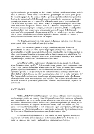 egoísta e enfatuado, que a convidou um dia à valsa do adultério e a deixou sozinha no meio do
salão. A volta dessa vinham outras; Maria Benedita, por exemplo, um caco de gente, que ela
foi buscar à roça para lhe dar lustre de cidade, e que esqueceu todos os benefícios para só se
lembrar das suas ambições. E D. Fernanda também, madrinha dos seus amores, que de caso
pensado, trouxera na véspera a carta de Maria Benedita com o post scriptum confidencial.
Não advertiu que o prazer da amiga bastava a explicar o esquecimento da parte reservada da
carta; menos ainda indagou se a natureza moral de D. Fernanda comportava essa suposição.
Vieram assim outras cogitações e imagens, e tornaram as primeiras, e todas se iam ligando e
desligando. Entre elas, apareceu uma lembrança da véspera. O marido de D. Fernanda
envolvera Sofia em um grande olhar de admiração. Ela, em verdade, estava nos seus melhores
dias; o vestido sublinhava admiravelmente a gentileza do busto, o estreito da cintura e o
relevo delicado das cadeiras;-era foulard, cor de palha.

        -Cor de palha, acentuou Sofia rindo, quando D. Fernanda o elogiou, pouco depois de
entrar; cor de palha, como uma lembrança deste senhor.

       Não é fácil dissimular o prazer da lisonja; o marido sorriu cheio de vaidade,
procurando ler nos olhos dos outros o efeito daquela prova minuciosa de amor. Teófilo
elogiou também o vestido, mas era difícil mirá-lo sem mirar também o corpo da dona; dali, os
olhos compridos que lhe deitou, sem concupiscência, é certo, e quase sem reincidência. Pois
essa lembrança da véspera, um gesto sem convite, uma admiração sem desejo, veio meter-se
de permeio agora, quando Sofia cuidava na maldade da outra.

        Carlos Maria Teófilo... Outros nomes relampejavam no céu daquela possibilidade,
como ficou expresso no cap. CLIV. E vieram todos agora, porque a chuva continuando a cair
o céu e o mar estavam ainda unidos pela mesma cerração. Vieram todos esses nomes, com os
próprios sujeitos correspondentes, e até vieram sujeitos sem nomes,-os adventícios e
ignorados,-que uma só vez passaram por ela, cantaram o hino da admiração e receberam o
óbolo da boa vontade. Por que não reteve algum de tantos, para ouvi-lo cantar e enriquecê-lo?
Não é que os óbulos enriqueçam a ninguém, mas há outras moedas de maior valia. Por que
não reteve um de tantos nomes elegantes, e até egrégios? Essa pergunta sem palavras correu-
lhe assim pelas veias, pelos nervos, pelo cérebro, sem outra resposta mais que a agitação e a
curiosidade.


CAPÍTULO CLX


         NISTO, A CHUVA CESSOU um pouco, e um raio de sol logrou rompeu o nevoeiro,-
um desses raios úmidos que parecem vir de olhos que choraram. Sofia cuidou que ainda podia
sair; estava inquieta por ver, por andar, por sacudir aquele torpor, e esperou que o sol varres
se a chuva e tomasse conta do céu e da terra; mas o grande astro percebeu que a intenção dela
era constituí-lo lanterna de Diógenes e disse ao raio úmido"Volta, volta ao meu seio, raio
casto e virtuoso; não vás tu conduzi-la onde o seu desejo a quer levar. Que ame, se lhe parece;
que responda aos bilhetes namorados,-se os recebe e não queima,-não lhe sirvas tu de archote,
luz do meu seio, filho das minhas entranhas, raio, irmão dos meus raios. "

        E o raio obedeceu, recolhendo-se ao foco central, um pouco espantado do temor do
sol, que tem visto tantas cousas ordinárias e extraordinárias. Então o véu de nuvens fez-se
outra vez espesso, e mais escuro, e a chuva tornou a cair em grandes bátegas.
 