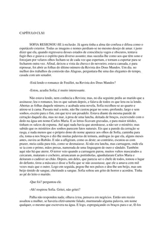 CAPÍTULO CLXI


        SOFIA RESIGNOU-SE à reclusão. Já agora tinha a alma tão confusa e difusa como o
espetáculo exterior. Todas as imagens e nomes perdiam-se no mesmo desejo de amar. t justo
dizer que ela, quando regressava desses estados de consciência vagos e obscuros, tentava
fugir-lhes e guiava o espírito para diverso assunto; mas sucedia-lhe como aos que têm sono e
forcejam por velaros olhos fecham-se de cada vez que espertam, e tornam a espertar para se
fecharem outra vez. Afinal, deixou a vista da chuva e do nevoeiro, estava cansada, e para
repousar, foi abrir as folhas do último número da Revista dos Dous Mundos. Um dia. no
melhor dos trabalhos da comissão das Alagoas, perguntara-lhe uma das elegantes do tempo,
casada com um senador.

       -Está lendo o romance de Feuillet, na Revista dos Dous Mandos?

       -Estou, acudiu Sofia; é muito interessante.

        Não estava lendo, nem conhecia a Revista; mas, no dia seguinte pediu ao marido que a
assinasse; leu o romance, leu os que saíram depois, e falava de todos os que lera ou ia lendo.
Abertas as folhas daquele número, e acabada uma novela, Sofia recolheu-se ao quarto e
atirou-se à cama. Passara mal a noite, não lhe custou pegar no sono,-profundo, largo e sem
sonhos,-exceto para o fim, em que teve um pesadelo. Estava diante da mesma parede de
cerração daquele dia, mas no mar, à proa de uma lancha, deitada de bruços, escrevendo com o
dedo na água um nome-Carlos Maria. E as letras ficavam gravadas, e para maior nitidez,
tinham os sulcos de espuma. Até aqui nada havia que atordoasse, a não ser o mistério; mas
sabido que os mistérios dos sonhos parecem fatos naturais. Eis que a parede da cerração se
rasga, e nada menos que o próprio dono do nome aparece aos olhos de Sofia, caminha para
ela, toma-a nos braços e diz-lhe muitas palavras de ternura, análogas às que ela, alguns meses
antes, ouvira ao Rubião. E não a afligiram, como as deste; ao contrário, escutou-as com
prazer, meia caída para trás, como se desmaiasse. Já não era lancha, mas carruagem, onde ela
se ia com o primo, mãos presas, namorada de uma linguagem de ouro e sândalo. Também
aqui não há que aterre. O terror veio quando a carruagem parou, muitos vultos mascarados a
cercaram, mataram o cocheiro, arrancaram as portinholas, apunhalaram Carlos Maria e
deitaram o cadáver ao chão. Depois, um deles, que parecia ser o chefe de todos, tomou o lugar
do defunto, tirou a máscara e disse a Sofia que se não assustasse, que ele a amava cem mil
vezes mais que o outro. Logo em seguida, pegou-lhe nos pulsos e deu-lhe um beijo, mas um
beijo úmido de sangue, cheirando a sangue. Sofia soltou um grito de horror e acordou. Tinha
ao pé do leito o marido.

       -Que foi? perguntou ele.

       -Ah! respirou Sofia. Gritei, não gritei?

        Palha não respondeu nada; olhava à toa, pensava em negócios. Então um receio
assaltou a mulher, se haveria efetivamente falado, murmurado alguma palavra, um nome
qualquer,-o mesmo que escrevera na água. E logo, espreguiçando os braços para o ar, fê-los
 