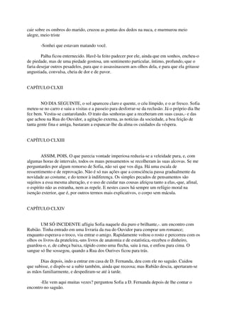 cair sobre os ombros do marido, cruzou as pontas dos dedos na nuca, e murmurou meio
alegre, meio triste

       -Sonhei que estavam matando você.

        Palha ficou enternecido. Havê-la feito padecer por ele, ainda que em sonhos, encheu-o
de piedade, mas de uma piedade gostosa, um sentimento particular, íntimo, profundo,-que o
faria desejar outros pesadelos, para que o assassinassem aos olhos dela, e para que ela gritasse
angustiada, convulsa, cheia de dor e de pavor.


CAPÍTULO CLXII


        NO DIA SEGUINTE, o sol apareceu claro e quente, o céu límpido, e o ar fresco. Sofia
meteu-se no carro e saiu a visitas e a passeio para desforrar-se da reclusão. Já o próprio dia lhe
fez bem. Vestiu-se cantarolando. O trato das senhoras que a receberam em suas casas,- e das
que achou na Rua do Ouvidor, a agitação externa, as notícias da sociedade, a boa feição de
tanta gente fina e amiga, bastaram a espancar-lhe da alma os cuidados da véspera.


CAPÍTULO CLXIII


        ASSIM, POIS, O que parecia vontade imperiosa reduzia-se a veleidade pura, e, com
algumas horas de intervalo, todos os maus pensamentos se recolheram às suas alcovas. Se me
perguntardes por algum remorso de Sofia, não sei que vos diga. Há uma escala de
ressentimento e de reprovação. Não é só nas ações que a consciência passa gradualmente da
novidade ao costume, e do temor à indiferença. Os simples pecados de pensamentos são
sujeitos a essa mesma alteração, e o uso de cuidar nas cousas afeiçoa tanto a elas,-que, afinal,
o espírito não as estranha, nem as repele. E nestes casos há sempre um refúgio moral na
isenção exterior, que é, por outros termos mais explicativos, o corpo sem mácula.


CAPÍTULO CLXIV


       UM SÓ INCIDENTE afligiu Sofia naquele dia puro e brilhante,-. um encontro com
Rubião. Tinha entrado em uma livraria da rua do Ouvidor para comprar um romance;
enquanto esperava o troco, viu entrar o amigo. Rapidamente voltou o rosto e percorreu com os
olhos os livros da prateleira,-uns livros de anatomia e de estatística,-recebeu o dinheiro,
guardou-o, e, de cabeça baixa, rápido como uma flecha, saiu à rua, e enfiou para cima. O
sangue só lhe sossegou, quando a Rua dos Ourives ficou para trás.

       Dias depois, indo a entrar em casa de D. Fernanda, deu com ele no saguão. Cuidou
que subisse, e dispôs-se a subir também, ainda que receosa; mas Rubião descia, apertaram-se
as mãos familiarmente, e despediram-se até à tarde.

       -Ele vem aqui muitas vezes? perguntou Sofia a D. Fernanda depois de lhe contar o
encontro no saguão.
 
