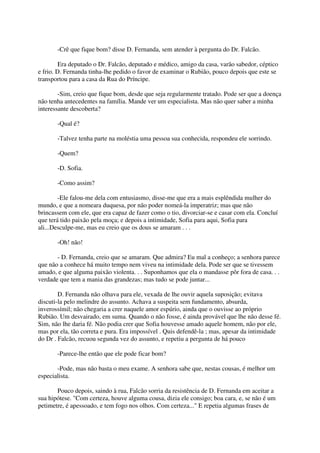 -Crê que fique bom? disse D. Fernanda, sem atender à pergunta do Dr. Falcão.

         Era deputado o Dr. Falcão, deputado e médico, amigo da casa, varão sabedor, céptico
e frio. D. Fernanda tinha-lhe pedido o favor de examinar o Rubião, pouco depois que este se
transportou para a casa da Rua do Príncipe.

        -Sim, creio que fique bom, desde que seja regularmente tratado. Pode ser que a doença
não tenha antecedentes na família. Mande ver um especialista. Mas não quer saber a minha
interessante descoberta?

       -Qual é?

       -Talvez tenha parte na moléstia uma pessoa sua conhecida, respondeu ele sorrindo.

       -Quem?

       -D. Sofia.

       -Como assim?

        -Ele falou-me dela com entusiasmo, disse-me que era a mais esplêndida mulher do
mundo, e que a nomeara duquesa, por não poder nomeá-la imperatriz; mas que não
brincassem com ele, que era capaz de fazer como o tio, divorciar-se e casar com ela. Concluí
que terá tido paixão pela moça; e depois a intimidade, Sofia para aqui, Sofia para
ali...Desculpe-me, mas eu creio que os dous se amaram . . .

       -Oh! não!

       - D. Fernanda, creio que se amaram. Que admira? Eu mal a conheço; a senhora parece
que não a conhece há muito tempo nem viveu na intimidade dela. Pode ser que se tivessem
amado, e que alguma paixão violenta. . . Suponhamos que ela o mandasse pôr fora de casa. . .
verdade que tem a mania das grandezas; mas tudo se pode juntar...

        D. Fernanda não olhava para ele, vexada de lhe ouvir aquela suposição; evitava
discuti-la pelo melindre do assunto. Achava a suspeita sem fundamento, absurda,
inverossímil; não chegaria a crer naquele amor espúrio, ainda que o ouvisse ao próprio
Rubião. Um desvairado, em suma. Quando o não fosse, é ainda provável que lhe não desse fé.
Sim, não lhe daria fé. Não podia crer que Sofia houvesse amado aquele homem, não por ele,
mas por ela, tão correta e pura. Era impossível . Quis defendê-la ; mas, apesar da intimidade
do Dr . Falcão, recuou segunda vez do assunto, e repetiu a pergunta de há pouco

       -Parece-lhe então que ele pode ficar bom?

       -Pode, mas não basta o meu exame. A senhora sabe que, nestas cousas, é melhor um
especialista.

       Pouco depois, saindo à rua, Falcão sorria da resistência de D. Fernanda em aceitar a
sua hipótese. "Com certeza, houve alguma cousa, dizia ele consigo; boa cara, e, se não é um
petimetre, é apessoado, e tem fogo nos olhos. Com certeza..." E repetia algumas frases de
 