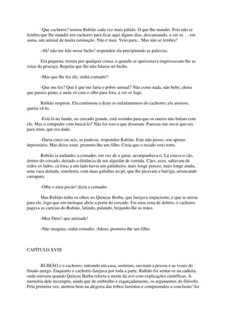 -Que cachorro? tornou Rubião cada vez mais pálido. O que lhe mandei. Pois não se
lembra que lhe mandei um cachorro para ficar aqui alguns dias, descansando, a ver se. . . em
suma, um animal de muita estimação. Não é meu. Veio para... Mas não se lembra?

       -Ah! não me fale nesse bicho! respondeu ela precipitando as palavras.

       Era pequena, tremia por qualquer cousa, e quando se apaixonava engrossavam-lhe as
veias do pescoço. Repetiu que lhe não falasse no bicho.

       -Mas que lhe fez ele, sinhá comadre?

       -Que me fez? Que é que me faria o pobre animal? Não come nada, não bebe, chora
que parece gente, e anda só com o olho para fora, a ver se foge.

        Rubião respirou. Ela continuou a dizer os enfadamentos do cachorro; ele ansioso,
queria vê-lo.

       -Está lá no fundo, no cercado grande, está sozinho para que os outros não bulam com
ele. Mas o compadre vem buscá-lo? Não foi isso o que disseram. Pareceu-me ouvir que era
para mim, que era dado.

       -Daria cinco ou seis, se pudesse, respondeu Rubião. Este não posso; sou apenas
depositário. Mas deixe estar, prometo-lhe um filho. Creia que o recado veio torto.

       Rubião ia andando; a comadre, em vez de o guiar, acompanhava-o. Lá estava o cão,
dentro do cercado, deitado a distância de um alguidar de comida. Cães, aves, saltavam de
todos os lados, cá fora; a um lado havia um galinheiro, mais longe porcos; mais longe ainda,
uma vaca deitada, sonolenta, com duas galinhas ao pé, que lhe picavam a barriga, arrancando
carrapato.

       -Olhe o meu pavão! dizia a comadre.

        Mas Rubião tinha os olhos no Quincas Borba, que farejava impaciente, e que se atirou
para ele, logo que um moleque abriu a porta do cercado. Foi uma cena de delírio; o cachorro
pagava as carícias do Rubião, latindo, pulando, beijando-lhe as mãos.

       -Meu Deus! que amizade!

       -Não imagina, sinhá comadre. Adeus, prometo-lhe um filho.



CAPÍTULO XVIII


        RUBIÃO e o cachorro, entrando em casa, sentiram, ouviram a pessoa e as vozes do
finado amigo. Enquanto o cachorro farejava por toda a parte, Rubião foi sentar-se na cadeira,
onde estivera quando Quircas Borba referiu a morte da avó com explicações científicas. A
memória dele recompôs, ainda que de embrulho e esgarçadamente, os argumentos do filósofo.
Pela primeira vez, atentou bem na alegoria das tribos famintas e compreendeu a conclusão"Ao
 