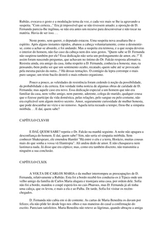 Rubião, evocava o gesto e a modulação terna da voz, e cada vez mais se lhe ia agravando a
suspeita. "Com certeza..." Era já impossível que se não tivessem amado; a oposição de D.
Fernanda parecia-lhe ingênua,-se não era antes um recurso para desconversar e não tocar na
matéria. Havia de ser isso. . .

        Neste ponto, sem querer, o deputado estacou. Uma suspeita nova assaltara-lhe o
espírito. Após alguns instantes rápidos, abanou a cabeça voluntariamente, como a desmentir-
se, como a achar-se absurdo, e foi andando. Mas a suspeita era teimosa, e a que ocupa deveras
o interior do homem, não faz caso da cabeça nem dos seus gestos. "Quem sabe se D. Fernanda
não suspirou também por ele? Essa dedicação não seria um prolongamento de amor, etc.?" E
assim foram nascendo perguntas, que achavam no íntimo do Dr. Falcão resposta afirmativa.
Resistiu ainda, era amigo da casa, tinha respeito a D. Fernanda, conhecia-a honesta; mas,-ia
pensando,-bem podia ser que um sentimento oculto, recatado,-quem sabe até se provocado
pela mesma paixão da outra...? Há dessas tentações. O contágio da lepra corrompe o mais
puro sangue; um triste bacilo destrói o mais robusto organismo.

        Pouco a pouco, as veleidades de resistência foram cedendo à noção da possibilidade,
da probabilidade e da certeza. Em verdade tinha notícia de algumas obras de caridade de D.
Fernanda; mas aquele caso era novo. Essa dedicação especial a um homem que não era
familiar da casa, nem velho amigo, nem parente, aderente, colega do marido, qualquer cousa
que o fizesse partícipe da vida doméstica, pelas relações, pelo sangue ou pelo costume, não
era explicável sem algum motivo secreto. Amor, seguramente curiosidade de mulher honesta,
que pode descambar no vício e no remorso. Aquela teria recuado a tempo; fitou-lhe a simpatia
mórbida. . . E daí, quem sabe?


CAPÍTULO CLXVIII


       E DAÍ, QUEM SABE? repetiu o Dr. Falcão na manhã seguinte. A noite não apagara a
desconfiança do homem. E daí, quem sabe? Sim, não seria só simpatia mórbida. Sem
conhecer Shakespeare, ele emendou Hamlet "Há entre o céu e a terra, Horácio, muitas cousas
mais do que sonha a vossa vã filantropia". Ali andou dedo de amor. E não chasqueava nem
lastimava nada. Já disse que era céptico; mas, como era também discreto, não transmitiu a
ninguém a sua conclusão.


CAPÍTULO CLXIX


        A VOLTA DE CARLOS MARIA e da mulher interrompeu as preocupações de D.
Fernanda, relativamente a Rubião. Esta foi a bordo recebê-los conduziu-os à Tijuca onde um
velho amigo da família de Carlos Maria alugara e trastejara uma casa, por ordem dele. Sofia
não foi a bordo, mandou o coupé esperá-los no cais Pharoux, mas D. Fernanda já ali tinha
uma caleça, que os levou, e mais a ela e ao Palha. De tarde, Sofia foi visitar os recém-
chegados.

        D. Fernanda não cabia em si de contente. As cartas de Maria Benedita os davam por
felizes; ela não pôde ler desde logo nos olhos e nas maneiras do casal a confirmação do
escrito. Pareciam satisfeitos. Maria Benedita não reteve as lágrimas, quando abraçou a amiga
 