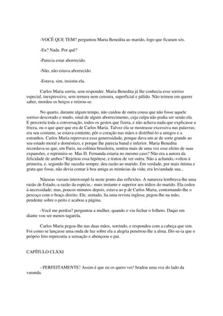 -VOCÊ QUE TEM? perguntou Maria Benedita ao marido, logo que ficaram sós.

       -Eu? Nada. Por quê?

       -Parecia estar aborrecido.

       -Não, não estava aborrecido.

       -Estava, sim, insistiu ela.

        Carlos Maria sorriu, sem responder. Maria Benedita já lhe conhecia esse sorriso
especial, inexpressivo, sem ternura nem censura, superficial e pálido. Não teimou em querer
saber, mordeu os beiços e retirou-se.

        No quarto, durante algum tempo, não cuidou de outra cousa que não fosse aquele
sorriso descorado e mudo, sinal de algum aborrecimento, cuja culpa não podia ser senão ela.
E percorria toda a conversação, todos os gestos que fizera, e não achava nada que explicasse a
frieza, ou o que quer que era de Carlos Maria. Talvez ela se mostrasse excessiva nas palavras;
era seu costume, se estava contente, pôr o coração nas mãos e distribuí-lo a amigos e a
estranhos. Carlos Maria reprovava essa generosidade, porque dava um ar de sorte grande ao
seu estado moral e doméstico, e porque lhe parecia banal e inferior. Maria Benedita
recordava-se que, em Paris, na colônia brasileira, sentira mais de uma vez esse efeito de suas
expansões, e reprimira-se. Mas D. Fernanda estaria no mesmo caso? Não era a autora da
felicidade de ambos? Rejeitou essa hipótese, e tratou de ver outra. Não a achando,-voltou à
primeira, e, segundo lhe sucedia sempre, deu razão ao marido. Em verdade, por mais íntima e
grata que fosse, não devia contar à boa amiga as minúcias da vida; era leviandade sua...

       Náuseas vieram interrompê-la neste ponto das reflexões. A natureza lembrava-lhe uma
razão de Estado,-a razão da espécie,- mais instante e superior aos tédios do marido. Ela cedeu
à necessidade; mas, poucos minutos depois, estava ao p de Carlos Maria, contornando-lhe o
pescoço com o braço direito. Ele, sentado, lia uma revista inglesa; pegou-lhe na mão,
pendente sobre o peito e acabou a página.

        -Você me perdoa? perguntou a mulher, quando o viu fechar o folheto. Daqui em
diante vou ser menos tagarela.

       Carlos Maria pegou-lhe nas duas mãos, sorrindo, e respondeu com a cabeça que sim.
Foi como se lançasse uma onda de luz sobre ela a alegria penetrou-lhe a alma. Dir-se-ia que o
próprio feto repercutiu a sensação e abençoou o pai.


CAPÍTULO CLXXI


       - PERFEITAMENTE! Assim é que eu os quero ver! bradou uma voz do lado da
varanda.
 