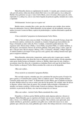 Maria Benedita afastou-se rapidamente do marido. A varanda, que comunicava para a
sala, por três portas, tinha uma destas aberta Dali viera a voz; dali espiava e ria a cabeça de
Rubião. Era a primeira vez que o viam. Carlos Maria, sem se levantar, olhava para ele, sério,
esperando. E a cabeça ria, com os seus fartos bigodes de ponta de agulha, mirando um e outro,
e repetindo

       -Perfeitamente! Assim é que eu os quero ver!

        Rubião entrou, estendeu-lhes a mão, que eles receberam sem carinho, disse muitas
frases de admiração e louvor a Maria Benedita, ela tão galante, ele tão galhardo; notou que
ambos tivessem o nome de Maria, espécie de predestinação, e acabou noticiando a queda do
ministério.

       -Caiu o ministério? perguntou involuntariamente Carlos Maria.

        -Não se fala em outra cousa na cidade. Vou abancar-me, sem pedir licença, já que não
me oferecem cadeira, continuou ele, sentando-se, tirando a bengala que trazia debaixo do
braço e firmando as mãos sobre ela. Pois é verdade, o ministério pediu demissão. Vou
organizar outro. Há de entrar o Palha, o nosso Palha,-seu primo Palha, e o senhor também, se
lhe dá gosto, será ministro. Preciso de um bom gabinete, todo gente amiga, e forte, capaz de
dar a vida por mim. Hei de chamar o Morny, o Pio, o Camacho, o Rouher, o Major Siqueira.
A senhora lembra-se do major? Creio que fica com a guerra; não conheço homem mais apto
para os negócios militares.

       Maria Benedita, aborrecida e impaciente, andava pela sala, à espera que o marido
mandasse alguma cousa; este disse-lhe com os olhos que se fosse embora; ela não aguardou
outro gesto, pediu licença ao hóspede e retirou-se. Rubião, depois que ela saiu, elogiou-a
novamente,-uma flor, disse ele; e emendou-se rindoduas flores creio que há ali duas flores.
Nosso Senhor as abençoe! Carlos Maria estendeu-lhe a mão em ar de despedida.

       -Meu caro senhor...

       -Posso incluí-lo no ministério? perguntou Rubião.

         Não ouvindo resposta, entendeu que sim e prometeu-lhe uma boa pasta. O major iria
para a guerra, e o Camacho para a justiça. Não os conhecia acaso? "Dous grandes homens,
Camacho ainda maior que o outro". E obedecendo a Carlos Maria, que ia andando na direção
da porta, Rubião retirava-se sem se sentir; mas não foi tão pronto. Na varanda, antes de descer
os degraus, referiu vários fatos da guerra. Por exemplo, tinha restituído a Alemanha aos
alemães; era bonito e político. Já havia dado Veneza aos italianos. Não precisava mais
território; as províncias do Reno, sim, mas havia tempo de as ir buscar.

       -Meu caro senhor... insistiu Carlos Maria estendendo-lhe a mão.

       Despediu-o e fechou a porta; Rubião proferiu ainda algumas palavras e desceu os
degraus. Maria Benedita, que os espreitava do fundo veio ter com o marido, reteve-o pela
mão, e ficou a ver o Rubião que atravessava o jardim. Não ia direito, nem apressado, nem
calado; detinha-se, gesticulava, apanhava um galho seco, vendo mil cousas no ar, mais
galantes que a dona da casa, mais galhardas que o dono. Da vidraça miravam o nosso amigo,
 