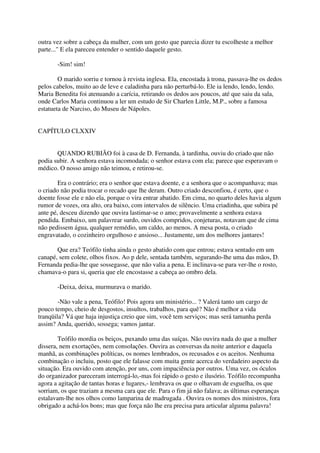 outra vez sobre a cabeça da mulher, com um gesto que parecia dizer tu escolheste a melhor
parte..." E ela pareceu entender o sentido daquele gesto.

       -Sim! sim!

        O marido sorriu e tornou à revista inglesa. Ela, encostada à trona, passava-lhe os dedos
pelos cabelos, muito ao de leve e caladinha para não perturbá-lo. Ele ia lendo, lendo, lendo.
Maria Benedita foi atenuando a carícia, retirando os dedos aos poucos, até que saiu da sala,
onde Carlos Maria continuou a ler um estudo de Sir Charlen Little, M.P., sobre a famosa
estatueta de Narciso, do Museu de Nápoles.


CAPÍTULO CLXXIV


       QUANDO RUBIÃO foi à casa de D. Fernanda, à tardinha, ouviu do criado que não
podia subir. A senhora estava incomodada; o senhor estava com ela; parece que esperavam o
médico. O nosso amigo não teimou, e retirou-se.

        Era o contrário; era o senhor que estava doente, e a senhora que o acompanhava; mas
o criado não podia trocar o recado que lhe deram. Outro criado desconfiou, é certo, que o
doente fosse ele e não ela, porque o vira entrar abatido. Em cima, no quarto deles havia algum
rumor de vozes, ora alto, ora baixo, com intervalos de silêncio. Uma criadinha, que subira pé
ante pé, desceu dizendo que ouvira lastimar-se o amo; provavelmente a senhora estava
pendida. Embaixo, um palavrear surdo, ouvidos compridos, conjeturas, notavam que de cima
não pedissem água, qualquer remédio, um caldo, ao menos. A mesa posta, o criado
engravatado, o cozinheiro orgulhoso e ansioso... Justamente, um dos melhores jantares!

       Que era? Teófilo tinha ainda o gesto abatido com que entrou; estava sentado em um
canapé, sem colete, olhos fixos. Ao p dele, sentada também, segurando-lhe uma das mãos, D.
Fernanda pedia-lhe que sossegasse, que não valia a pena. E inclinava-se para ver-lhe o rosto,
chamava-o para si, queria que ele encostasse a cabeça ao ombro dela.

       -Deixa, deixa, murmurava o marido.

        -Não vale a pena, Teófilo! Pois agora um ministério... ? Valerá tanto um cargo de
pouco tempo, cheio de desgostos, insultos, trabaIhos, para quê? Não é melhor a vida
tranqüila? Vá que haja injustiça creio que sim, você tem serviços; mas será tamanha perda
assim? Anda, querido, sossega; vamos jantar.

        Teófilo mordia os beiços, puxando uma das suíças. Não ouvira nada do que a mulher
dissera, nem exortações, nem consolações. Ouvira as conversas da noite anterior e daquela
manhã, as combinações políticas, os nomes lembrados, os recusados e os aceitos. Nenhuma
combinação o incluiu, posto que ele falasse com muita gente acerca do verdadeiro aspecto da
situação. Era ouvido com atenção, por uns, com impaciência por outros. Uma vez, os óculos
do organizador pareceram interrogá-lo,-mas foi rápido o gesto e ilusório. Teófilo recompunha
agora a agitação de tantas horas e lugares,- lembrava os que o olhavam de esguelha, os que
sorriam, os que traziam a mesma cara que ele. Para o fim já não falava; as últimas esperanças
estalavam-lhe nos olhos como lamparina de madrugada . Ouvira os nomes dos ministros, fora
obrigado a achá-los bons; mas que força não lhe era precisa para articular alguma palavra!
 