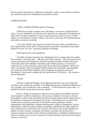 Receava que lhe descobrissem o abatimento ou despeito, e todos os seus esforços concluíam
por acentuá-los ainda mais. Empalidecia, tremiam-lhe os dedos.


CAPÍTULO CLXXV


       - ANDA, VAMOS JANTAR, repetiu D. Fernanda.

        Teófilo deu um golpe no joelho, com a mão aberta, e levantou-se, dizendo palavras
soltas e raivosas, andando de um lado para outro, batendo o pé, ameaçando. D. Fernanda não
pôde vencer a violência daquele novo acesso, esperou que fosse curto, e foi curto; Teófilo
chegou-se a uma poltrona, sacudiu a cabeça e caiu outra vez prostrado. D. Fernanda pegou de
uma cadeira e sentou-se ao pé dele.

        -Tens razão, Teófilo; mas é preciso ser homem. És moço e forte, tens ainda futuro, e
talvez grande futuro. Quem sabe se, entrando agora no ministério, não perderias mais tarde?
Entrarás em outro. Às vezes, o que parece desgraça é felicidade.

       Teófilo apertou-lhe a mão agradecido.

        -Ë perfídia, é intriga, murmurava ele, olhando para ela; eu conheço toda essa canalha.
Se eu contasse a você tudo, tudo. . . Mas para quê? Prefiro esquecer... Não é por causa de uma
miserável pasta que estou aborrecido, continuou ele depois de alguns instantes. Pastas não
valem nada. Quem sabe trabalhar e tem talento pode zombar das pastas, e mostrar que é
superior a elas. A maior parte dessa gente, Nanã não me chega aos calcanhares. Disso estou
certo e eles também. Súcia de intrigantes! Onde acharão mais sinceridade, mais fidelidade,
mais ardor para a luta? Quem trabalhou mais na imprensa, no tempo do ostracismo?
Desculpam-se; dizem que os gabinetes já vêm organizados de S. Cristóvão... Ah! eu quisera
falar ao Imperador!

       -Teófilo!

       -Eu diria ao Imperador"Senhor, Vossa Majestade não sabe o que é essa política de
corredores, esses arranjos de camarilha. Vossa Majestade quer que os melhores trabalhem nos
seus conselhos, mas os medíocres é que se arranjam. . . O merecimento fica para o lado." t o
que lhe hei de dizer um dia; pode ser até que amanhã...

        Calou-se. Depois de longa pausa, ergueu-se e foi ao gabinete de trabalho, que ficava
ao pé do quarto; a mulher acompanhou-o. Era já escuro, acendeu o bico de gás, e circulou
pelo gabinete os olhos velados de melancolia. Havia ali quatro largas estantes cheias de livros,
de relatórios, de orçamentos, de balanços do Tesouro. A secretária estava em ordem. Três
armários altos, sem portas, guardavam os manuscritos, notas, lembranças, cálculos,
apontamentos, tudo empilhado e rotulado metodicamente;-créditos extraordinários, créditos
suplementares,-créditos de guerra,-créditos de marinha, -empréstimos de 1868,-estradas de
ferro,-dívida interna, exercício de 61-62, de 62-63, de 63-64, etc. Era ali que trabalhava de
manhã e de noite, somando, calculando, recolhendo o elementos dos seus discursos e
pareceres, porque era membro de três comissões parlamentares, e trabalhava geralmente por si
e pelos seis colegas; estes ouviam e assinavam. Um deles, quando os pareceres eram extensos,
assinava-os sem ouvir.
 