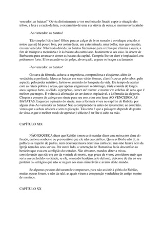 vencedor, as batatas!" Ouviu distintamente a voz roufenha do finado expor a situação das
tribos, a luta e a razão da luta, o extermínio de uma e a vitória da outra, e murmurou baixinho

       -Ao vencedor, as batatas!

        Tão simples! tão claro! Olhou para as calças de brim surrado e o rodaque cerzido, e
notou que até há pouco fora, por assim dizer, um exterminado, uma bolha; mas que ora não,
era um vencedor. Não havia dúvida; as batatas fizeram-se para a tribo que elimina a outra, a
fim de transpor a montanha e ir às batatas do outro lado. Justamente o seu caso. Ia descer de
Barbacena para arrancar e comer as batatas da capital. Cumpria-lhe ser duro e implacável, era
poderoso e forte. E levantando-se de golpe, alvoroçado, ergueu os braços exclamando

       -Ao vencedor, as batatas!

        Gostava da fórmula, achava-a engenhosa, compendiosa e eloqüente, além de
verdadeira e profunda. Ideou as batatas em suas várias formas, classificou-as pelo sabor, pelo
aspecto, pelo poder nutritivo, fartou-se antemão do banquete da vida. Era tempo de acabar
com as raízes pobres e secas, que apenas enganavam o estômago, triste comida de longos
anos; agora o farto, o sólido, o perpétuo, comer até morrer, e morrer em colchas de seda, que é
melhor que trapos. E voltava à afirmação de ser duro e implacável, e à fórmula da alegoria.
Chegou a compor de cabeça um sinete para seu uso, com este lema AO VENCEDOR AS
BATATAS. Esqueceu o projeto do sinete; mas a fórmula viveu no espírito de Rubião, por
alguns dias-Ao vencedor as batatas! Não a compreenderia antes do testamento; ao contrário,
vimos que a achou obscura e sem explicação. Tão certo é que a paisagem depende do ponto
de vista, e que o melhor modo de apreciar o chicote é ter-lhe o cabo na mão.


CAPÍTULO XIX


        NÃO ESQUEÇA dizer que Rubião tomou a si mandar dizer uma missa por alma do
finado, embora soubesse ou pressentisse que ele não era católico. Quincas Borba não dizia
pulhices a respeito de padres, nem desconceituava doutrinas católicas; mas não falava nem da
Igreja nem dos seus servos. Por outro lado, a veneração de Humanitas fazia desconfiar ao
herdeiro que essa era a religião do testador. Não obstante, mandou dizer a missa,
considerando que não era ato da vontade do morto, mas prece de vivos; considerou mais que
seria um escândalo na cidade, se ele, nomeado herdeiro pelo defunto, deixasse de dar ao seu
protetor os sufrágios que não se negam aos mais miseráveis e avaros deste mundo.

       Se algumas pessoas deixaram de comparecer, para não assistir à glória do Rubião,
muitas outras foram,-e não da ralé,-as quais viram a compunção verdadeira do antigo mestre
de meninos.


CAPÍTULO XX
 