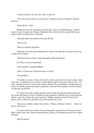 -Ia agora mesmo à sua casa, disse-lhe; vai para lá?

       -Vou; mas já não estamos na mesma casa; mudamo-nos para os Cajueiros, Rua da
Princesa...

       -Seja onde for, vamos.

        Rubião precisava de um pedaço de corda que o atasse à realidade porque o espírito
sentia-se outra vez presa da vertigem. Entretanto, falou com tal acerto e propriedade, que o
major o achou em pleno juízo, e disse-lhe

       -Sabe que tenho uma grande notícia que lhe dar?

       -Vamos a ela.

       -Há de ser quando chegarmos.

       Chegaram. Era uma casa assobradada; D. Tonica veio abrir-lhes a cancela. Trazia um
vestido novo e brincos.

       -Olhe bem para ela, disse o major pegando na filha pelo queixo

       D. Tonica recuou envergonhada.

       -Estou olhando, respondeu Rubião.

       -Não se vê logo que é uma pessoa que vai casar?

       -Ah! parabéns!

        -É verdade, vai casar. Custou, mas acertou. Achou por aí um noivo, que a adora, como
todos eles; eu, quando fui novo, adorei a minha defunta, que foi uma cousa nunca vista... Vai
casar. Arranjou um noivo. Custou, mas acertou. Pessoa séria, meia-idade; vem aqui passar as
noites. De manhã, quando passa para a repartição, creio que bate na janela, ou ela já o espera;
eu finjo que não percebo. . .

        D. Tonica dizia com a cabeça que não, mas sorrindo de modo que parecia dizer que
sim. Estava tão buliçosa! Nem se lembrava já que requestara o Rubião, que este fora uma das
últimas, e por fim a última das suas esperanças. Tinham entrado na sala; D. Tonica foi à
janela, voltou, cabeça alta, andando à toa, reconciliada com a vida.

       -Boa pessoa, repetiu o major, boa criatura... Tonica, vai buscar o retrato. . . Anda, vai
buscar o teu noivo. . .

        D. Tonica foi buscar o retrato. Era uma fotografia- representava um homem de meia-
idade, cabelo curto, raro, olhando espantado para a gente, cara chupada, pescoço fino e paletó
abotoado

       -Que lhe parece?
 
