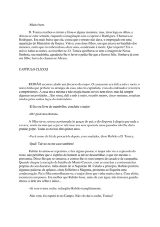 -Muito bem.

        D. Tonica recebeu o retrato e fitou-o alguns instantes; mas, tirou logo os olhos, e
deixou-se estar sentada, enquanto a imaginação saiu a esperar o Rodrigues. Chamava-se
Rodrigues. Era mais baixo que ela,-cousa que o retrato não dava,-e empregado em uma
repartição do Ministério da Guerra. Viúvo, com dous filhos, um que estava no batalhão dos
menores, outro que era tuberculoso,-doze anos,-condenado à morte. Que importa? Era o
noivo; todas as noites, ao recolher-se, D. Tonica ajoelhava-se ante a imagem de Nossa
Senhora, sua madrinha, agradecia-lhe o favor e pedia-lhe que a fizesse feliz. Sonhava já com
um filho; havia de chamar-se AIvaro.


CAPÍTULO CLXXXI



        RUBIÃO escutou calado um discurso do major. O casamento era dali a mês e meio; o
noivo tinha que perfazer os arranjos da casa, não era capitalista, vivia do ordenado e recorrera
a empréstimos. A casa era a mesma e não exigia trastes novos nem ricos; mas há sempre
algumas necessidades... Em suma, dali a mês e meio, ou pelo menos, cinco semanas, estariam
unidos pelos santos laços do matrimônio.

       -E fico eu livre do trambolho, concluiu o major

       -Oh! protestou Rubião.

       A filha ria-se; estava acostumada às graças do pai, e tão disposta à alegria que nada a
vexava; ainda mesmo que o pai se referisse aos seus quarenta anos passados não lhe daria
grande golpe. Todas as noivas têm quinze anos.

       -Verá como ele há de procurá-la depois, com saudades, disse Rubião a D. Tonica.

       -Qual! Talvez eu me case também!

        Rubião levantou-se repentino, e deu alguns passos; o major não viu a expressão do
rosto, não percebeu que o espírito do homem ia talvez descarrilhar, e que ele mesmo o
pressentia. Disse-lhe que se sentasse, e contou-lhe os seus tempos de casado e de campanha.
Quando chegou à narração da batalha de Monte-Caseros, com as marchas e contramarchas
próprias do seu discurso, tinha diante de si Napoleão III. Calado a princípio, Rubião proferiu
algumas palavras de aplauso, citou Solferino e Magenta, prometeu ao Siqueira uma
condecoração. Pai e filha entreolharam-se; o major disse que vinha muita chuva. Com efeito,
escurecera um pouco. Era melhor que Rubião fosse, antes de cair água; não trouxera guarda-
chuva, o dele era velho e único...

       -Aí vem o meu coche, redargüiu Rubião tranqüilamente.

       -Não vem, foi esperá-lo no Campo. Não vês daí o coche, Tonica?
 