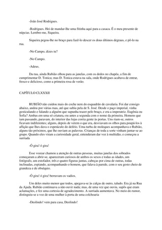 -João José Rodrigues.

       -Rodrigues. Hei de mandar-lhe uma fitinha aqui para a casaca. É o meu presente de
núpcias. Lembre-me, Siqueira.

       Siqueira pegou-lhe no braço para fazê-lo descer os dous últimos degraus, e pô-lo na
rua.

       -No Campo, dizes tu?

       -No Campo.

       -Adeus.

        Da rua, ainda Rubião olhou para as janelas, com os dedos no chapéu, a fim de
cumprimentar D. Tonica; mas D. Tonica estava na sala, onde Rodrigues acabava de entrar,
fresco e delicioso, como a primeira rosa de verão.


CAPÍTULO CLXXXII


        RUBIÃO não cuidou mais do coche nem do esquadrão de cavalaria. Foi dar consigo
abaixo, andou por várias ruas, até que subiu pela de S. José. Desde o paço imperial, vinha
gesticulando e falando a alguém que supunha trazer pelo braço, e era a imperatriz. Eugênia ou
Sofia? Ambas em uma só criatura,-ou antes a segunda com o nome da primeira. Homens que
iam passando, paravam, do interior das lojas corria gente às portas. Uns riam-se, outros
ficavam indiferentes; alguns, depois de verem o que era, desviavam os olhos para poupá-los à
aflição que lhes dava o espetáculo do delírio. Uma turba de moleques acompanhava o Rubião,
alguns tão próximos, que lhe ouviam as palavras. Crianças de toda a sorte vinham juntar-se ao
grupo. Quando eles viram a curiosidade geral, entenderam dar voz à multidão, e começou a
surriada

       -Ó gira! ó gira!

        Esse vozear chamou a atenção de outras pessoas, muitas janelas dos sobrados
começaram a abrir-se, apareceram curiosos de ambos os sexos e todas as idades, um
fotógrafo, um estofador, três e quatro figuras juntas, cabeças por cima de outras, todas
inclinadas, espiando, acompanhando o homem, que falava à parede, com o seu gesto cheio de
grandeza e de obséquio.

       -Ó gira! ó gira! berravam os vadios.

        Um deles muito menor que todos, apegava-se às calças de outro, taludo. Era já na Rua
da Ajuda. Rubião continuava a não ouvir nada; mas, de uma vez que ouviu, supôs que eram
aclamações, e fez uma cortesia de agradecimento. A surriada aumentava. No meio do rumor,
distinguiu-se a voz de uma mulher à porta de uma colchoaria

       -Deolindo! vem para casa, Deolindo!
 